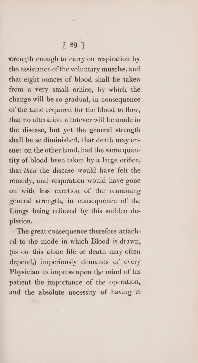 streneth enough to carry on respiration by the assistance of the voluntary muscles, and that eight ounces of blood shall be taken from a very small orifice, by which the change will be so gradual, in consequence of the time required for the blood to flow, that no alteration whatever will be made in the disease, but yet the general strength shall be so diminished, that death may en- sue: on the other hand, had the same quan- tity of blood been taken by a large orifice, that then the disease would have felt the remedy, and respiration would have gone on with less exertion of the remaining general strength, in consequence of the Lungs being relieved by this sudden de- pletion. | The great consequence therefore attach- ed to the mode in which Blood is drawn, (as on this alone life or death may often depend,) imperiously demands of every Physician to impress upon the mind of his | patient the importance of the operation, and the absolute necessity of having it