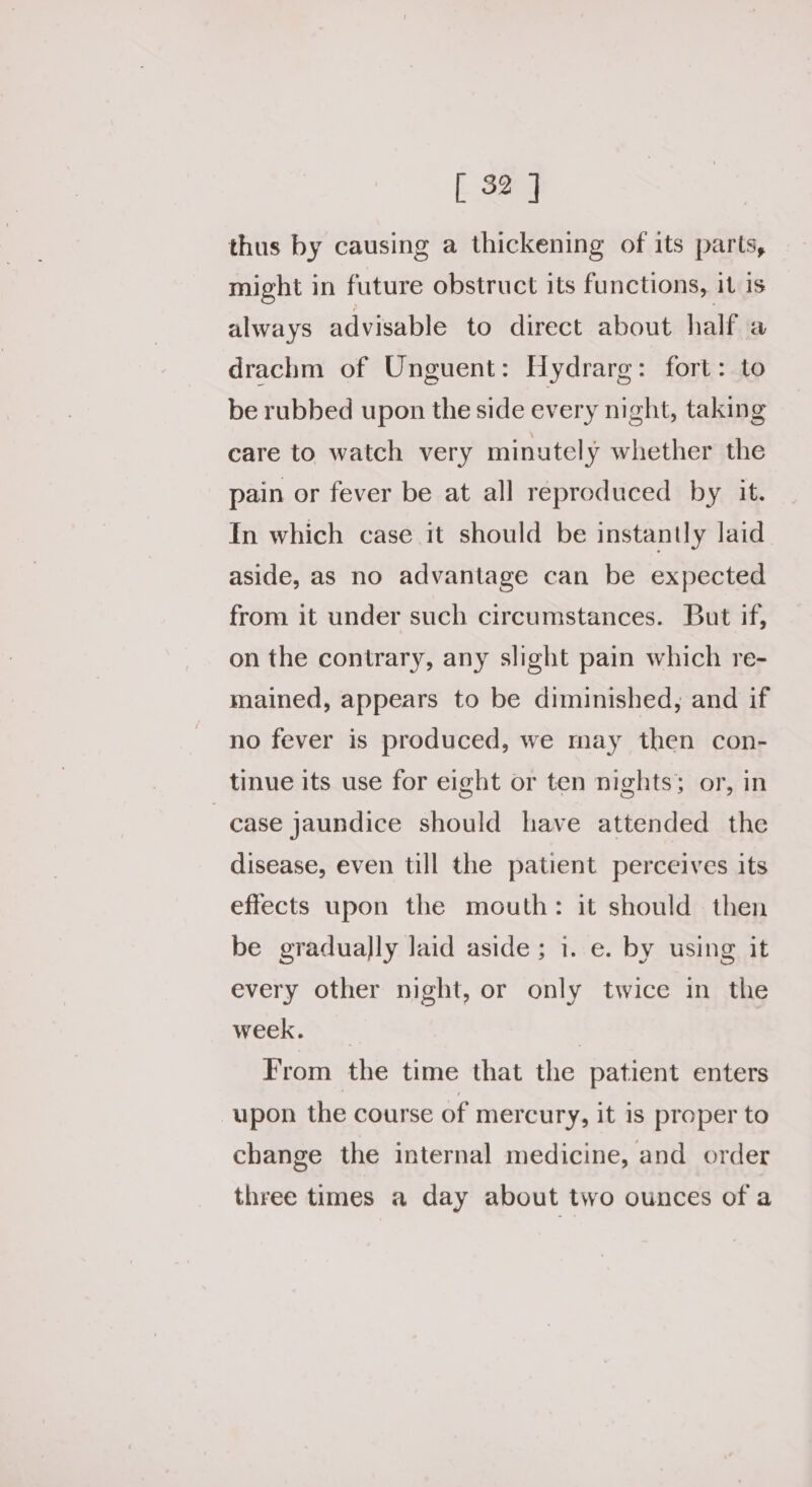 thus by causing a thickening of its parts, might in future obstruct its functions, it is always advisable to direct about half a drachm of Unguent: Hydrarg: fort: to be rubbed upon the side every night, taking care to watch very minutely whether the pain or fever be at all reproduced by it. In which case it should be instantly laid aside, as no advantage can be expected from it under such circumstances. But if, on the contrary, any slight pain which re- mained, appears to be diminished, and if no fever is produced, we may then con- tinue its use for eight or ten nights; or, in case jaundice should have attended the disease, even till the patient perceives its effects upon the mouth: it should then be gradually laid aside; 1. e. by using it every other night, or only twice in the week. | From the time that the patient enters upon the course of mercury, it is proper to change the internal medicine, and order three times a day about two ounces of a