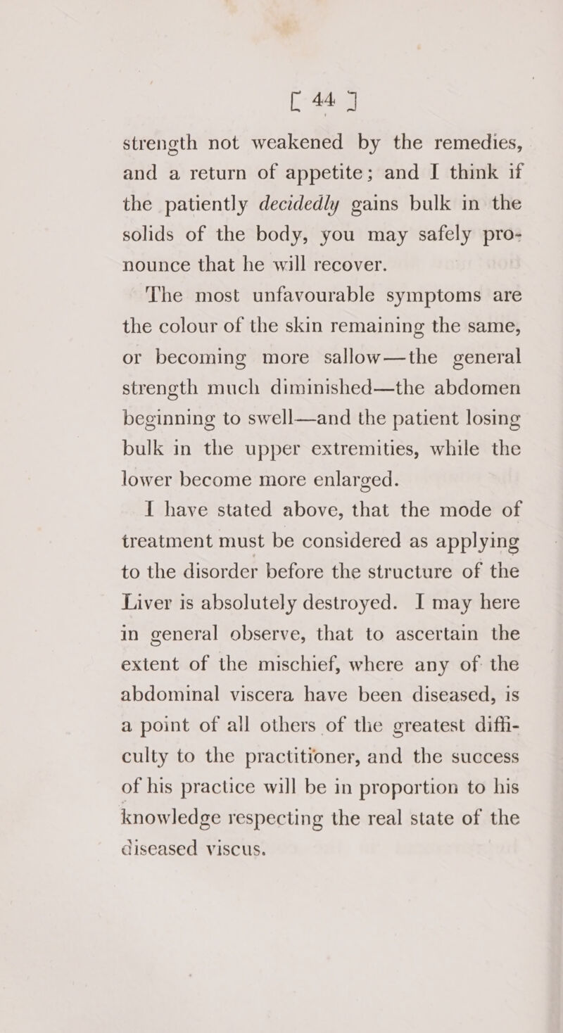 eg strength not weakened by the remedies, and a return of appetite; and I think if the patiently decidedly gains bulk in the solids of the body, you may safely pro- nounce that he will recover. The most unfavourable symptoms are the colour of the skin remaining the same, or becoming more sallow—the general strength much diminished—the abdomen beginning to swell—and the patient losing bulk in the upper extremities, while the lower become more enlarged. I have stated above, that the mode of treatment must be considered as applying to the disorder before the structure of the Liver is absolutely destroyed. I may here in general observe, that to ascertain the extent of the mischief, where any of: the abdominal viscera have been diseased, is a point of all others of the greatest diffi- culty to the practitioner, and the success of his practice will be in proportion to his knowledge respecting the real state of the diseased viscus.