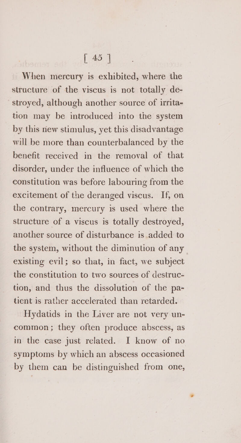 When mercury is exhibited, where the structure of the viscus is not totally de- stroyed, although another source of irrita- tion may be introduced into the system by this new stimulus, yet this disadvantage will be more than counterbalanced by the benefit received in the removal of that disorder, under the influence of which the constitution was before labouring from the excitement of the deranged viscus. If, on the contrary, mercury is used where the structure of a viscus is totally destroyed, another source of disturbance is added to the system, without the diminution of any existing evil; so that, in fact, we subject the constitution to two sources of destruc- tion, and thus the dissolution of the pa- tient is rather accelerated than retarded. Hydatids in the Liver are not very un- common; they often produce abscess, as in the case just related. I know of no symptoms by which an abscess occasioned by them can be distinguished from one,