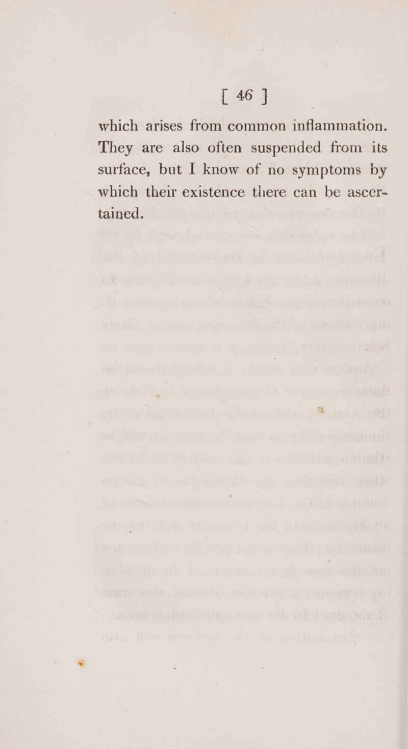 which arises from common inflammation. They are also often suspended from its surface, but I know of no symptoms by which their existence there can be ascer- tained.