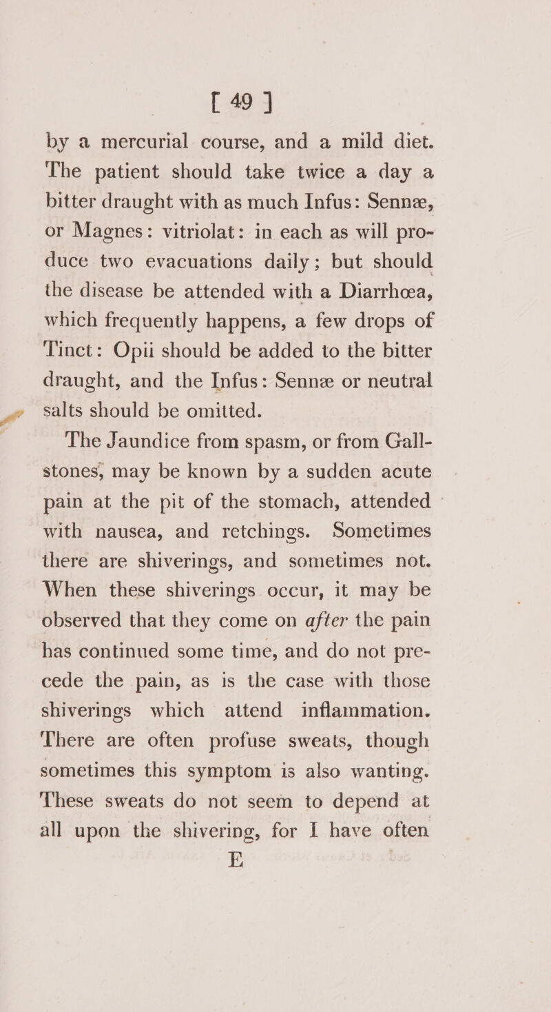 by a mercurial course, and a mild diet. The patient should take twice a day a bitter draught with as much Infus: Senne, or Magnes: vitriolat: in each as will pro- duce two evacuations daily; but should the disease be attended with a Diarrhea, which frequently happens, a few drops of Tinct: Opii should be added to the bitter draught, and the Infus: Senne or neutral salts should be omitted. The Jaundice from spasm, or from Gall- stones, may be known by a sudden acute pain at the pit of the stomach, attended with nausea, and retchings. Sometimes there are shiverings, and sometimes not. When these shiverings occur, it may be observed that they come on after the pain has continued some time, and do not pre- cede the pain, as is the case with those shiverings which attend inflammation. There are often profuse sweats, though sometimes this symptom is also wanting. ‘These sweats do not seem to depend at all upon the shivering, for I have often K