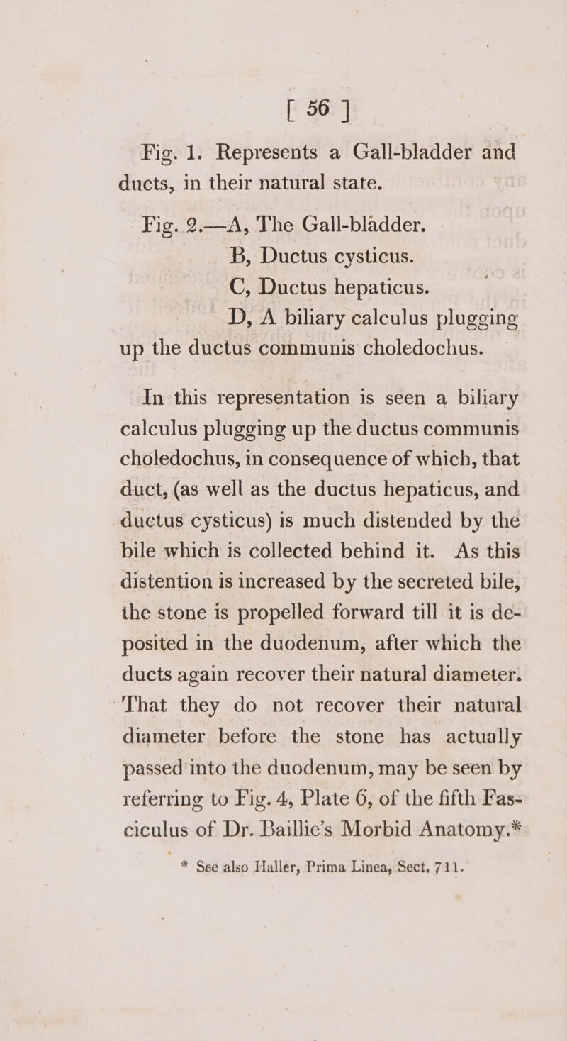 Fig. 1. Represents a Gall-bladder and ducts, in their natural state. Fig. 2.—A, The Gall-bladder. B, Ductus cysticus. C, Ductus hepaticus. D, A biliary calculus plugging up the ductus communis choledochus. In this representation is seen a biliary calculus plugging up the ductus communis choledochus, in consequence of which, that duct, (as well as the ductus hepaticus, and ductus cysticus) is much distended by the bile which is collected behind it. As this distention is increased by the secreted bile, the stone is propelled forward till it is de- posited in the duodenum, after which the ducts again recover their natura] diameter. “That they do not recover their natural diameter before the stone has actually passed into the duodenum, may be seen by referring to Fig. 4, Plate 6, of the fifth Fas- ciculus of Dr. Baillie’s Morbid Anatomy.* * See also Haller, Prima Linea, Sect, 711.