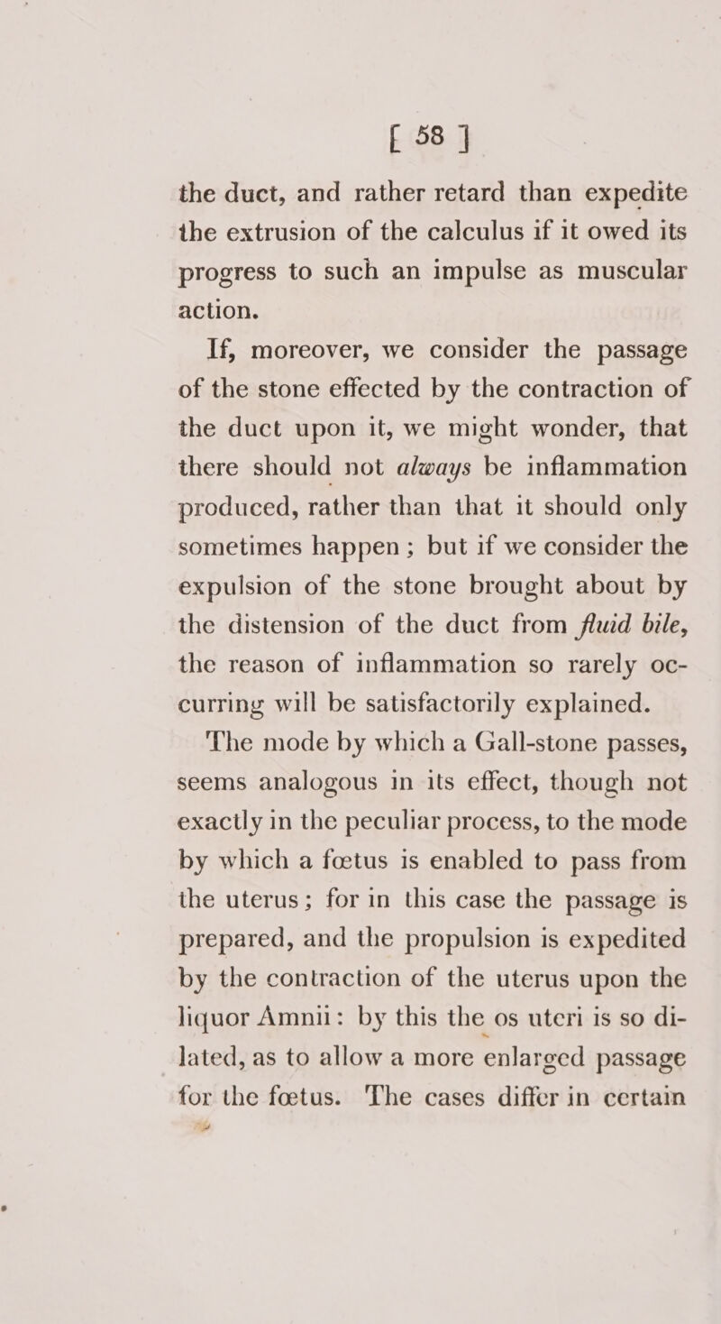 the duct, and rather retard than expedite the extrusion of the calculus if it owed its progress to such an impulse as muscular action. If, moreover, we consider the passage of the stone effected by the contraction of the duct upon it, we might wonder, that there should not always be inflammation produced, rather than that it should only sometimes happen ; but if we consider the expulsion of the stone brought about by the distension of the duct from fluid bile, the reason of inflammation so rarely oc- curring will be satisfactorily explained. The mode by which a Gall-stone passes, seems analogous in its effect, though not exactly in the peculiar process, to the mode by which a foetus is enabled to pass from the uterus; for in this case the passage is prepared, and the propulsion is expedited by the contraction of the uterus upon the liquor Amnii: by this the os uteri is so di- lated, as to allow a more enlarged passage for the foetus. ‘The cases differ in certain