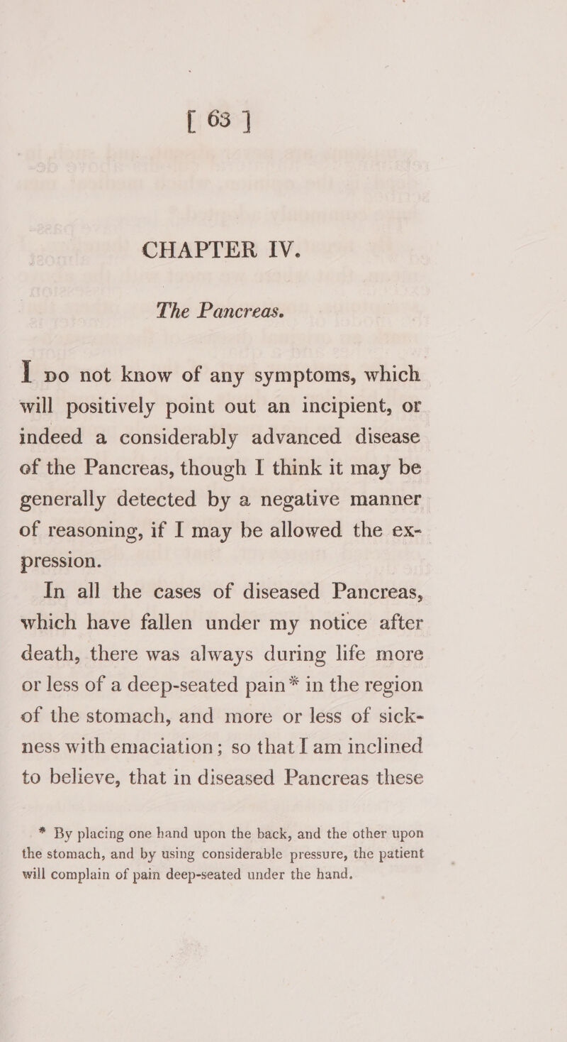 CHAPTER IV. The Pancreas. I po not know of any symptoms, which will positively point out an incipient, or indeed a considerably advanced disease ef the Pancreas, though I think it may be generally detected by a negative manner of reasoning, if I may be allowed the ex- pression. In all the cases of diseased Pancreas, which have fallen under my notice after death, there was always during life more or less of a deep-seated pain® in the region of the stomach, and more or less of sick- ness with emaciation; so that I am inclined to believe, that in diseased Pancreas these * By placing one hand upon the back, and the other upon the stomach, and by using considerable pressure, the patient will complain of pain deep-seated under the hand.