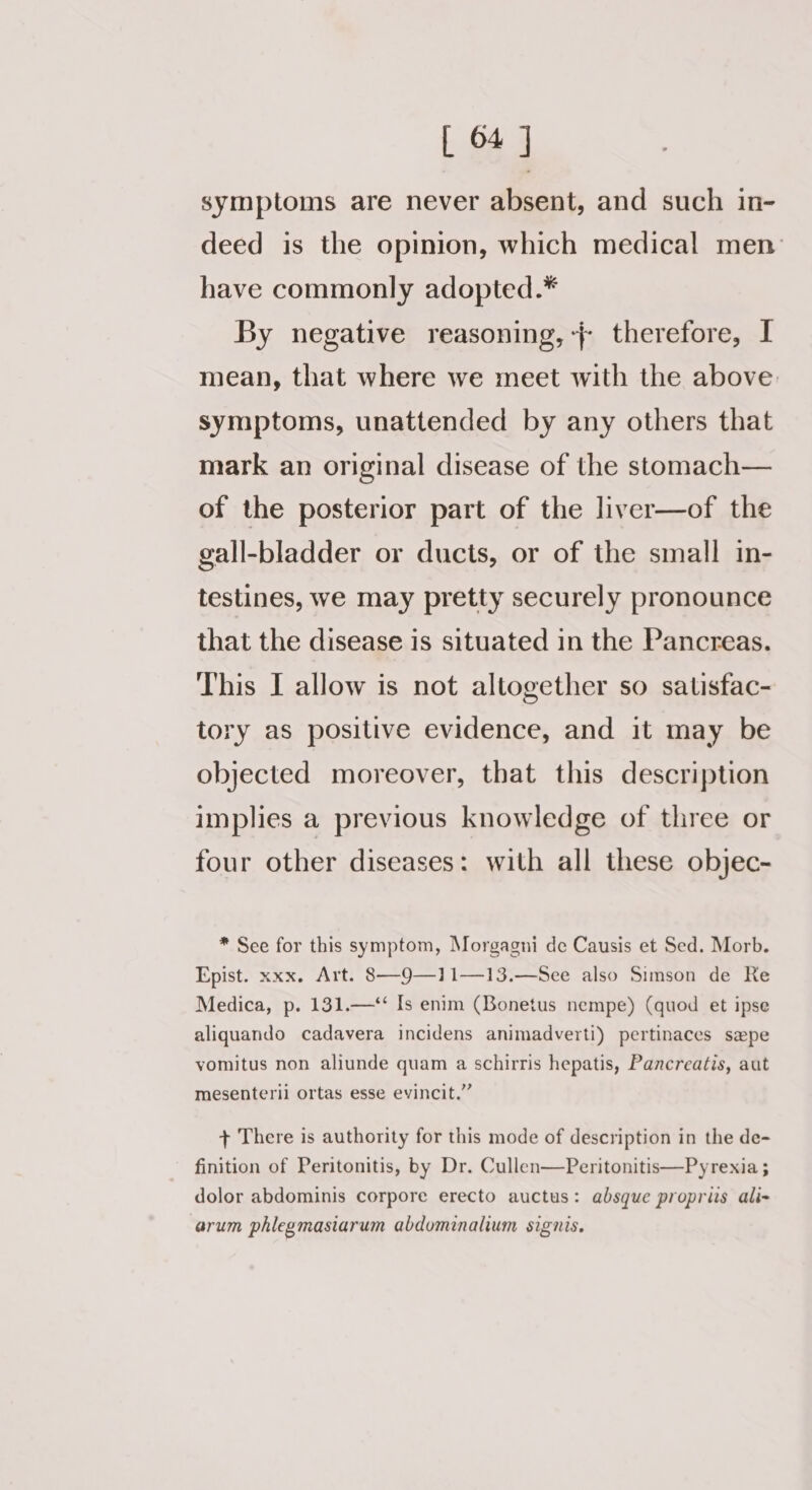 symptoms are never absent, and such in- deed is the opinion, which medical men have commonly adopted.* By negative reasoning, -{ therefore, I mean, that where we meet with the above. symptoms, unattended by any others that mark an original disease of the stomach— of the posterior part of the liver—of the gall-bladder or ducts, or of the small in- testines, we may pretty securely pronounce that the disease is situated in the Pancreas. This I allow is not altogether so satisfac- tory as positive evidence, and it may be objected moreover, that this description implies a previous knowledge of three or four other diseases: with all these objec- * See for this symptom, Morgagni de Causis et Sed. Morb. Epist. xxx. Art. 8—9—11—13.—See also Simson de Re Medica, p. 131.—‘‘ Is enim (Bonetus nempe) (quod et ipse aliquando cadavera incidens animadverti) pertinaces sepe vomitus non aliunde quam a schirris hepatis, Pancreatis, aut mesenterii ortas esse evincit.” + There is authority for this mode of description in the de- finition of Peritonitis, by Dr. Cullen—Peritonitis—Pyrexia ; dolor abdominis corpore erecto auctus: absque propris ali- arum phlegmasiarum abdominalium signis.