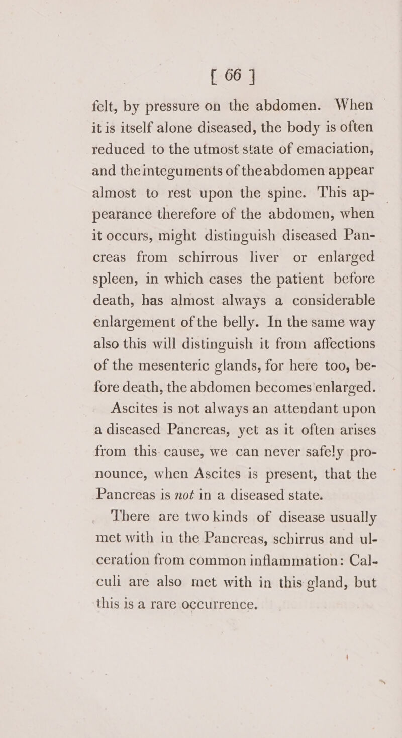 felt, by pressure on the abdomen. When itis itself alone diseased, the body is often reduced to the utmost state of emaciation, and the integuments of theabdomen appear almost to rest upon the spine. ‘This ap- pearance therefore of the abdomen, when it occurs, might distinguish diseased Pan- creas from schirrous liver or enlarged spleen, in which cases the patient before death, has almost always a considerable enlargement of the belly. In the same way also this will distinguish it from affections of the mesenteric glands, for here too, be- fore death, the abdomen becomes enlarged. Ascites is not always an attendant upon a diseased Pancreas, yet as it often arises from this: cause, we can never safely pro- nounce, when Ascites is present, that the Pancreas is not in a diseased state. There are twokinds of disease usually met with in the Pancreas, schirrus and ul- ceration from common inflammation: Cal- culi are also met with in this gland, but this 1s a rare occurrence.