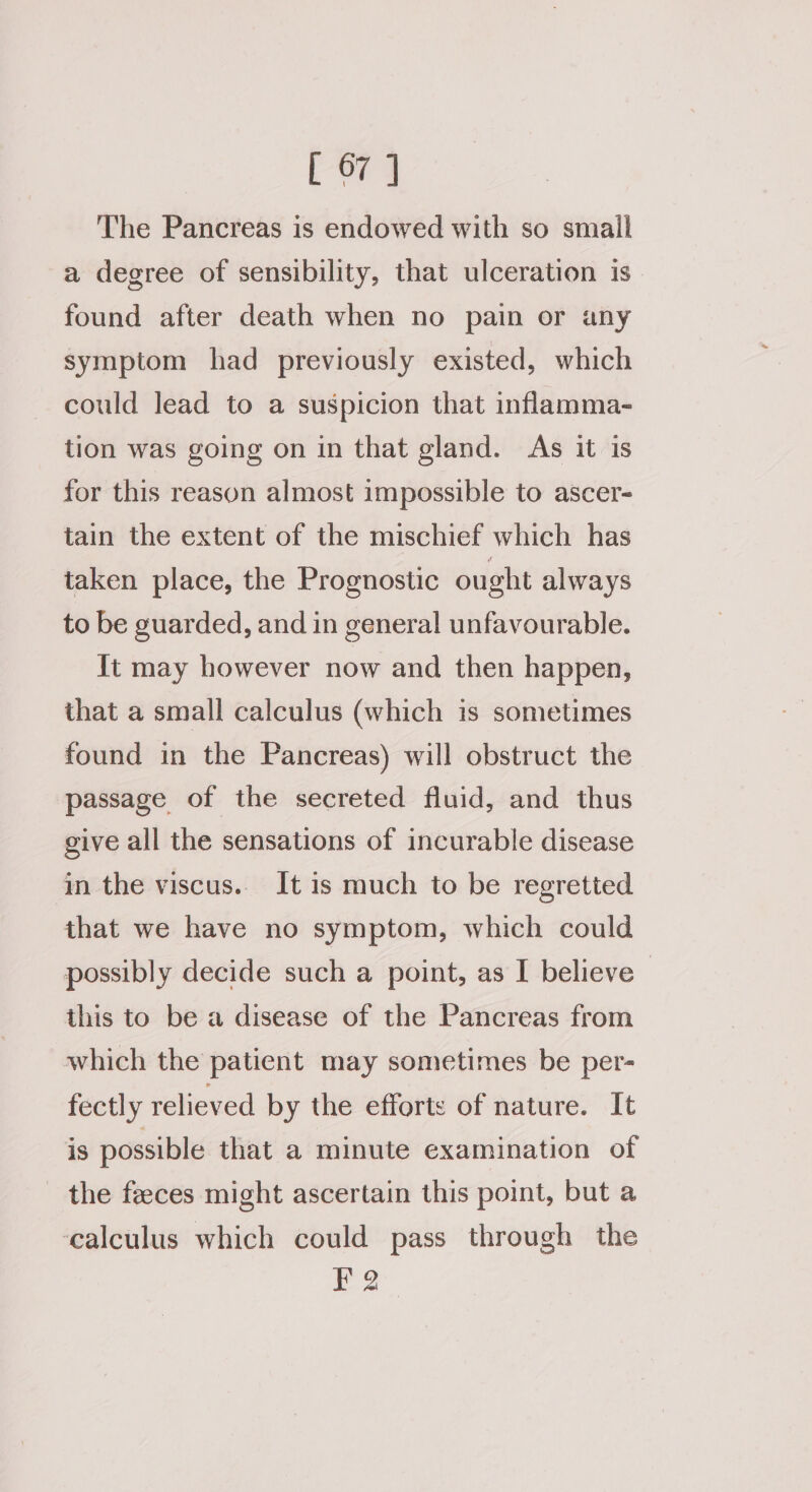 The Pancreas is endowed with so small a degree of sensibility, that ulceration is found after death when no pain or any symptom had previously existed, which could lead to a suspicion that inflamma- tion was going on in that gland. As it is for this reason almost impossible to ascer- tain the extent of the mischief which has taken place, the Prognostic ought always to be guarded, and in general unfavourable. It may however now and then happen, that a small calculus (which is sometimes found in the Pancreas) will obstruct the passage of the secreted fluid, and thus give all the sensations of incurable disease in the viscus.. It is much to be regretted that we have no symptom, which could possibly decide such a point, as I believe - this to be a disease of the Pancreas from which the patient may sometimes be per- fectly relieved by the efforts of nature. It is possible that a minute examination of the feeces might ascertain this point, but a ‘calculus which could pass through the FQ