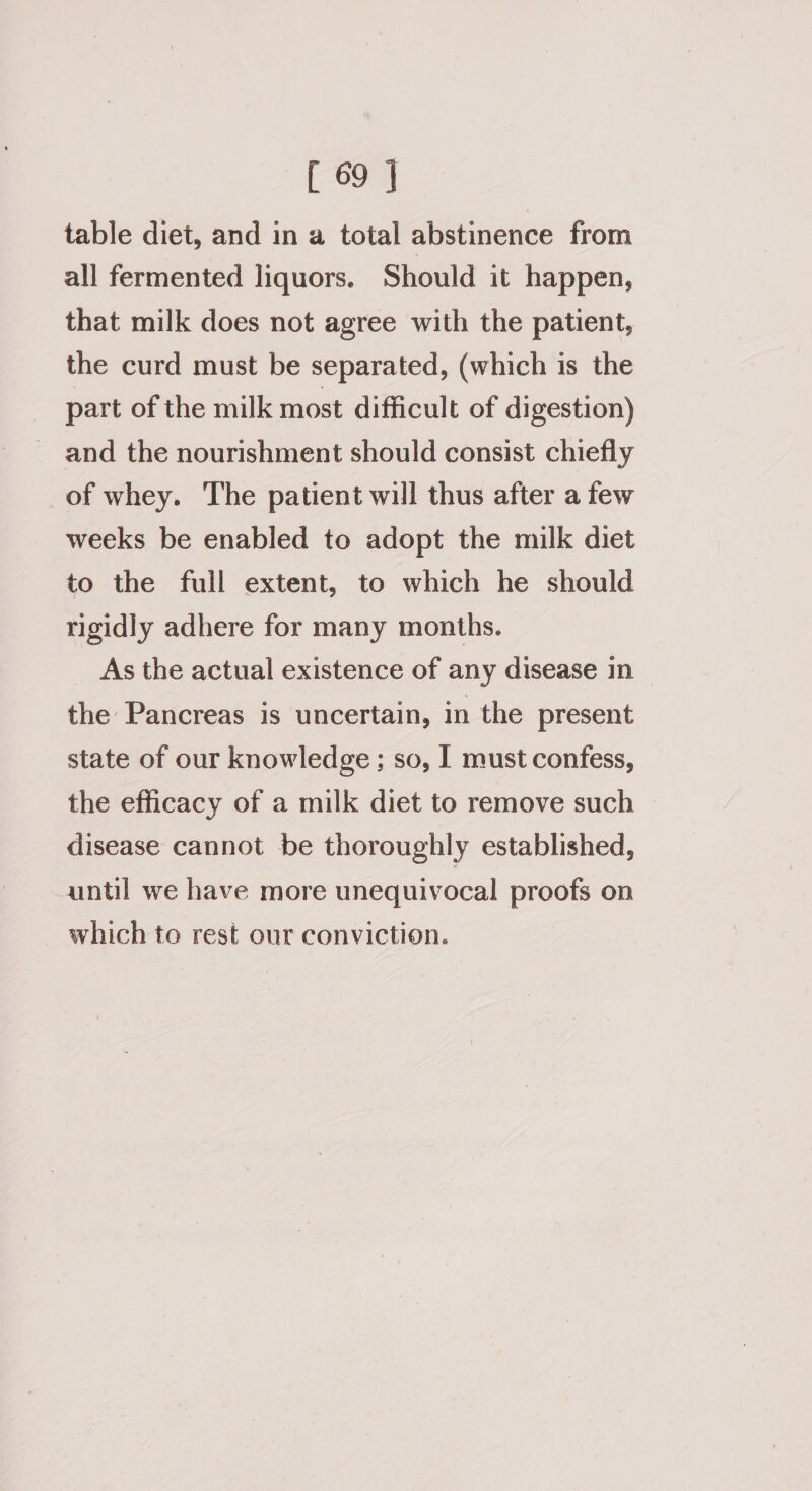 table diet, and in a total abstinence from all fermented liquors. Should it happen, that milk does not agree with the patient, the curd must be separated, (which is the part of the milk most difficult of digestion) and the nourishment should consist chiefly of whey. The patient will thus after a few weeks be enabled to adopt the milk diet to the full extent, to which he should rigidly adhere for many months. As the actual existence of any disease in the Pancreas is uncertain, in the present state of our knowledge; so, I must confess, the efficacy of a milk diet to remove such | disease cannot be thoroughly established, until we have more unequivocal proofs on which to rest our conviction.