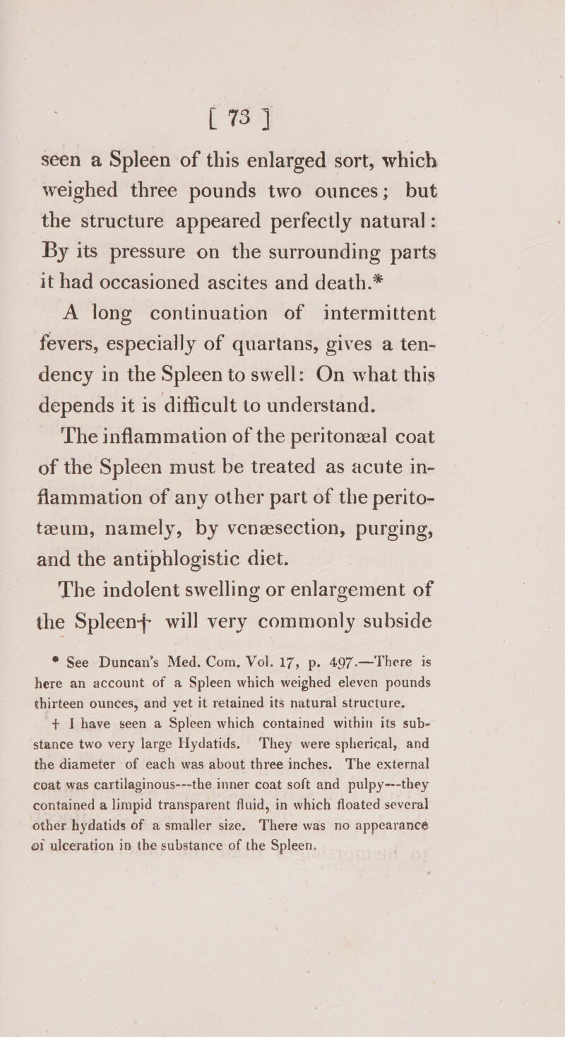 seen a Spleen of this enlarged sort, which weighed three pounds two ounces; but the structure appeared perfectly natural: By its pressure on the surrounding parts it had occasioned ascites and death.* A long continuation of intermittent fevers, especially of quartans, gives a ten- dency in the Spleen to swell: On what this depends it is difficult to understand. The inflammation of the peritonzeal coat of the Spleen must be treated as acute in- flammation of any other part of the perito- teum, namely, by venaesection, purging, and the antiphlogistic diet. The indolent swelling or enlargement of the Spleen} will very commonly subside * See Duncan’s Med. Com. Vol. 17, p. 497.—There is here an account of a Spleen which weighed eleven pounds thirteen ounces, and vet it retained its natural structure. + I have seen a Spleen which contained within its sub- stance two very large Hydatids. They were spherical, and the diameter of each was about three inches. The external coat was cartilaginous---the inner coat soft and pulpy---they contained a limpid transparent fluid, in which floated several other hydatids of a smaller size. There was no appearance of ulceration in the substance of the Spleen.