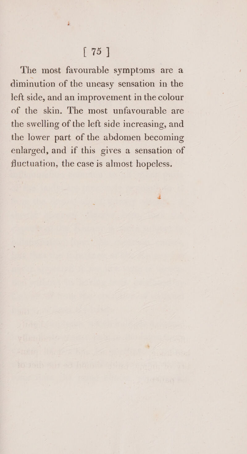 The most favourable symptoms are a diminution of the uneasy sensation in the left side, and an improvement in the colour of the skin. The most unfavourable are. the swelling of the left side increasing, and the lower part of the abdomen becoming enlarged, and if this gives a sensation of fluctuation, the case is almost hopeless.