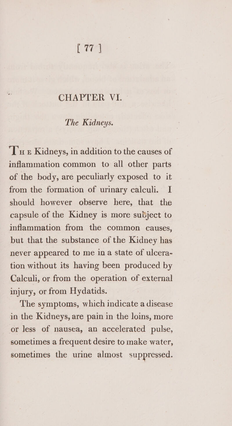 [ee CHATTER. VI.” The Kidneys. Tut Kidneys, in addition to the causes of inflammation common to all other parts of the body, are peculiarly exposed to it from the formation of urinary calculi. I should however observe here, that the capsule of the Kidney is more subject to inflammation from the common causes, but that the substance of the Kidney has never appeared to me ina state of ulcera- tion without its having been produced by Calculi, or from the operation of external injury, or from Hydatids. The symptoms, which indicate a disease in the Kidneys, are pain in the loins, more or Jess of nausea, an accelerated pulse, sometimes a frequent desire to make water, sometimes the urine almost suppressed.