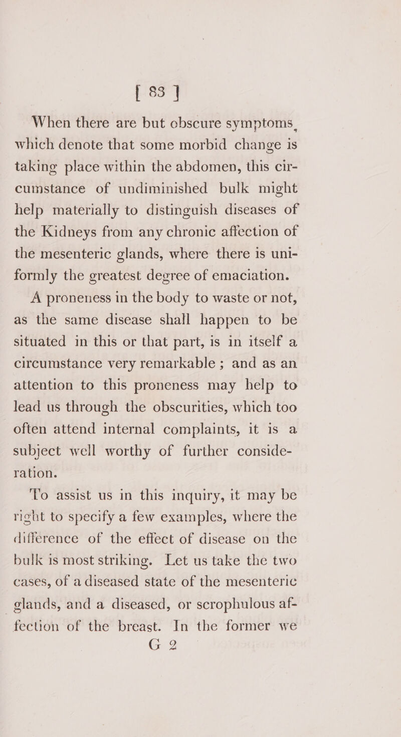 When there are but cbscure symptoms, which denote that some morbid change is taking place within the abdomen, this cir- cumstance of undiminished bulk might help materially to distinguish diseases of the Kidneys from any chronic affection of the mesenteric glands, where there is uni- formly the greatest degree of emaciation. A proneness in the body to waste or nof, as the same disease shall happen to be situated in this or that part, is in itself a circumstance very remarkable ; and as an attention to this proneness may help to lead us through the obscurities, which too often attend internal complaints, it 1s a subject well worthy of further conside- ration. ‘Vo assist us in this inquiry, it may be right to specify a few examples, where the difference of the effect of disease on the bulk is most striking. Let us take the two cases, of a diseased state of the mesenteric glands, and a diseased, or scrophulous af- fection of the breast. In the former we G 2