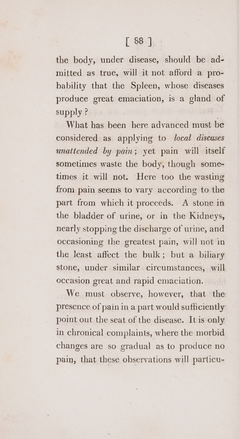 the body, under disease, should be ad- mitted as true, will it not afford a pro- bability that the Spleen, whose diseases produce great emaciation, is a gland of supply ? What has been here advanced must be considered as applying to local diseases unattended by pain; yet pain will itself sometimes waste the body, though some- times it will not. Here too the wasting from pain seems to vary according to the part from which it proceeds. A stone in the bladder of urine, or in the Kidneys, nearly stopping the discharge of urine, and occasioning the greatest pain, will not in the least affect the bulk; but a biliary stone, under similar circumstances, will occasion great and rapid emaciation. We must observe, however, that the presence of pain in a part would sufficiently point out the seat of the disease. It is only in chronical complaints, where the morbid changes are so gradual as to produce no pain, that these observations will particu-