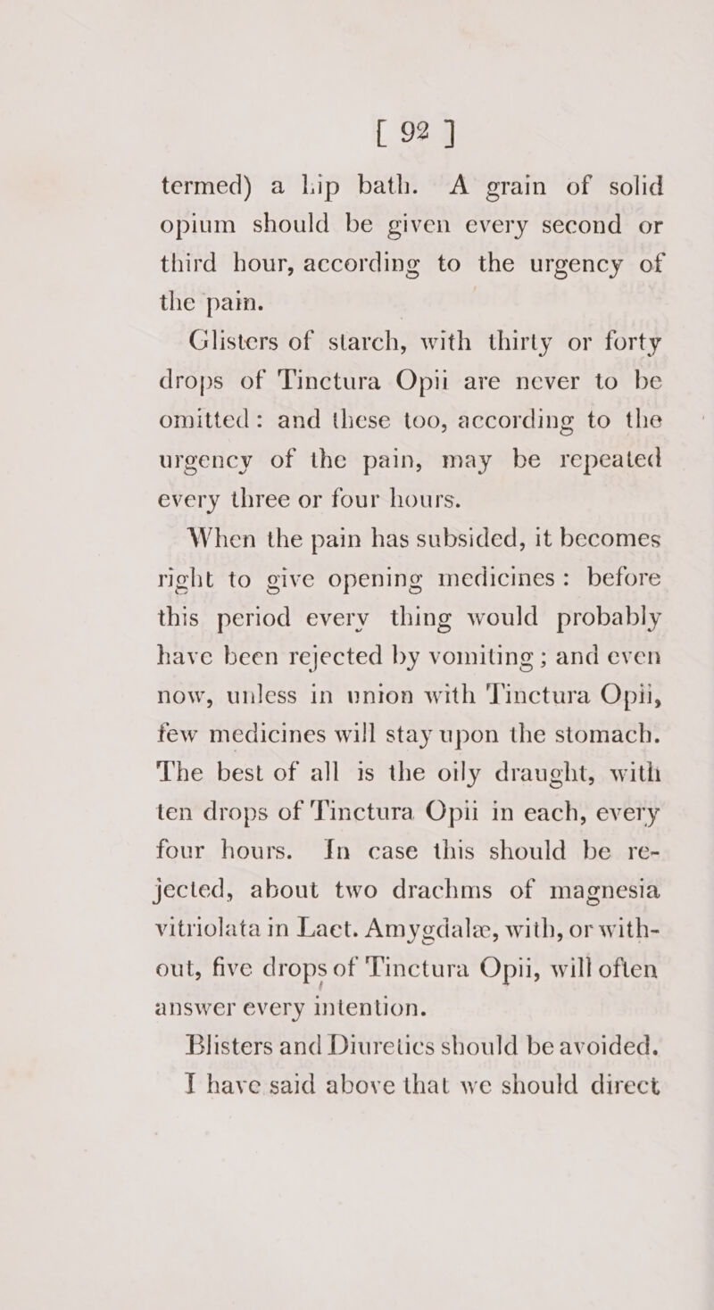 termed) a lip bath. A grain of solid opium should be given every second or third hour, according to the urgency of the pai. , Glisters of starch, with thirty or forty drops of Tinctura Opii are never to be omitted: and these too, according to the urgency of the pain, may be repeated every three or four hours. When the pain has subsided, it becomes right to give opening medicines: before this period every thing would probably have been rejected by vomiting ; and even now, unless in union with Tinctura Opii, few medicines will stay upon the stomach. The best of all is the oily draught, with ten drops of 'Tinctura Opii in each, every four hours. In case this should be re- jected, about two drachms of magnesia vitriolata m Laet. Amygdalee, with, or with- out, five drops of ‘Tinctura Opi, will often answer every intention. Blisters and Diuretics should be avoided. T have said above that we should direct