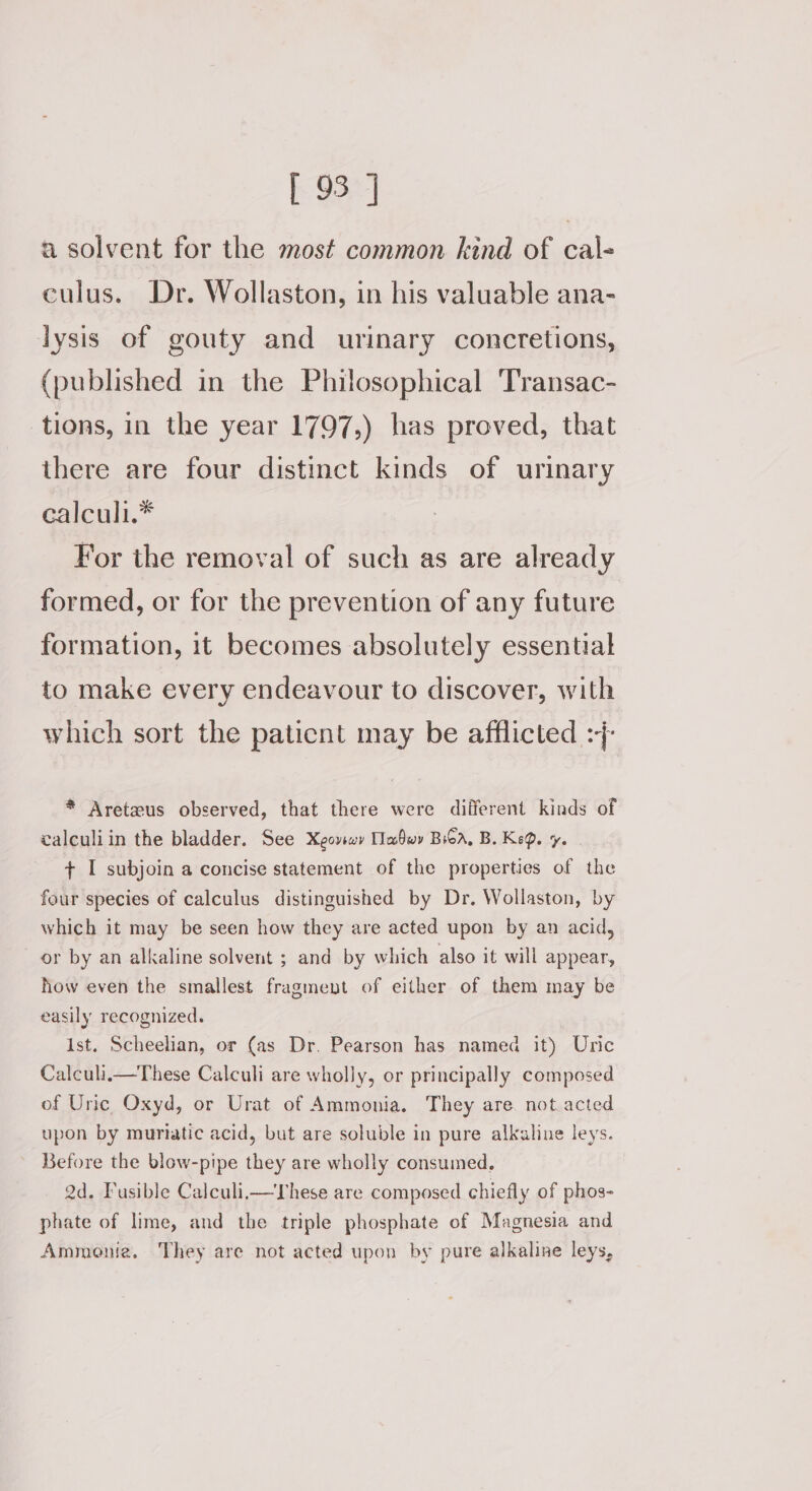 [ 93°] a solvent for the most common kind of cal- culus. Dr. Wollaston, in his valuable ana- lysis of gouty and urinary concretions, (published in the Philosophical Transac- tions, in the year 1797,) has proved, that there are four distinct kinds of urinary cealculi.* For the removal of such as are already formed, or for the prevention of any future formation, it becomes absolutely essential to make every endeavour to discover, with which sort the paticnt may be afflicted :7- * Areteus observed, that there were diiferent kinds of calculiin the bladder. See Xeoviwy Tabwy Bsa, B. Ke®. ye. . + I subjoin a concise statement of the properties of the four species of calculus distinguished by Dr. Wollaston, by which it may be seen how they are acted upon by an acid, or by an alkaline solvent ; and by which also it will appear, how even the smallest fragment of either of them may be easily recognized. Ist. Scheelian, or (as Dr. Pearson has named it) Uric Calculi.i—These Calculi are wholly, or principally composed of Uric Oxyd, or Urat of Ammonia. They are. not.acted upon by muriatic acid, but are soluble in pure alkaline leys. Before the blow-pipe they are wholly consumed. 2d. Fusible Calculii— These are composed chiefly of phos- phate of lime, and the triple phosphate of Magnesia and Ammonia. They are not acted upon by pure alkaline leys,