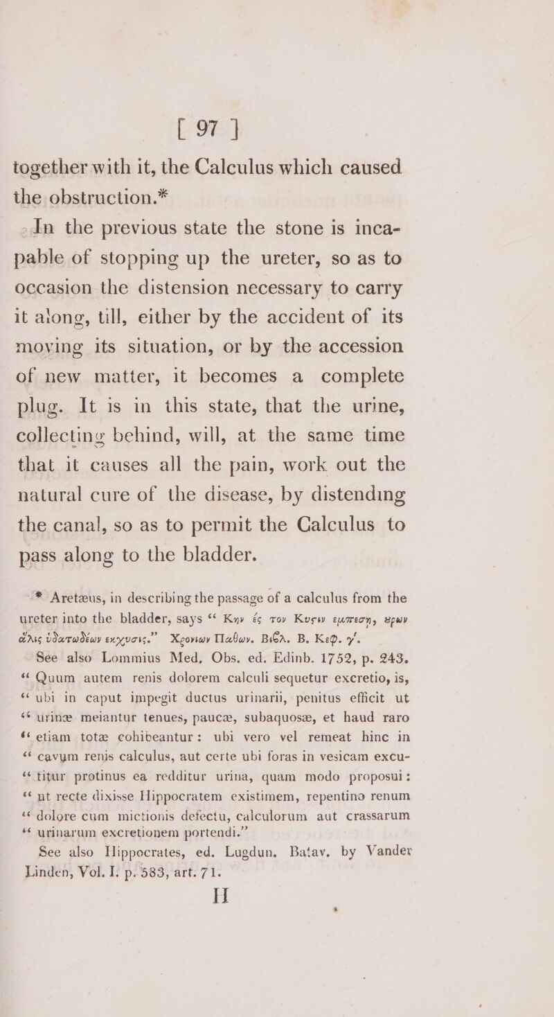 together with it, the Calculus which caused the obstruction.* In the previous state the stone is inca- pable of stopping up the ureter, so as to occasion the distension necessary to carry it arong, till, either by the accident of its moving its situation, or by the accession of new matter, it becomes a complete plug. It is in this state, that the urme, collecting behind, will, at the same time that it causes all the pain, work out the natural cure of the disease, by distending the canal, so as to permit the Calculus to pass along to the bladder. ®* Aretzeus, in describing the passage of a calculus from the ureter into the bladder, says “¢ Kn» é tov Kusw eusreon, upwv GAG LoaTwdEwY exyvass.”” Xeorwy Tlafwy. BGA. B. KeQ. 7’. See also Lommius Med, Obs. ed. Edinb. 1752, p. 243. ‘¢Quum autem renis dolorem calculi sequetur excretio, is, ‘ubi in caput impegit ductus urinarii, penitus efficit ut ‘* urine melantur tenues, pauce, subaquosz, et haud raro ‘‘ etiam tote cohibeantur: ubi vero vel remeat hinc in ‘+s cavum renis calculus, aut certe ubi foras in vesicam excu- ‘* titur protinus ea redditur urina, quam modo proposul: ‘¢ nt recte dixisse Hippocratem existimem, repentino renum ‘¢ dolore cum mictionis defectu, calculorum aut crassarum “ urinarum excretionem portendi.” See also Hippocrates, ed. Lugdun, Batav. by Vander Linden, Vol. I. p. 583, art. 71. H