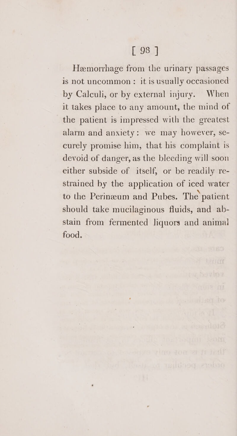 Hemorrhage from the urinary passages is not uncommon: it is usually occasioned by Calculi, or by external injury. When it takes place to any amount, the mind of the patient is impressed with the greatest alarm and anxiety: we may however, se- curely promise him, that his complaint is devoid of danger, as the bleeding will soon either subside of itself, or be readily re- strained by the application of iced water to the Perinzum and Pubes. The patient should take mucilaginous fluids, and ab- stain from fermented liquors and animal food.