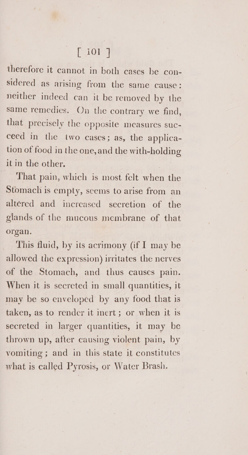 [10a] therefore it cannot in both cases be con- sidered as arising from the same cause: neither indeed can it be removed by the Same remedies. On the contrary we find, — that precisely the opposite measures suc- ceed in the two cases; as, the applica- lion of food in the one, and the with-holding it in the other. That pain, which is most felt when the Stomach is empty, seems to arise from an altered and increased secretion of the glands of the mucous membrane of that organ. This fluid, by its acrimony (if I may be allowed the expression) irritates the nerves of the Stomach, and thus causes pain. When it is secreted in small quantities, it may be so enveloped by any food that is taken, as to render it inert; or when it is secreted in larger quantities, 1t may be thrown up, after causing violent pain, by vomiting ; and in this state it constitutes what is called Pyrosis, or Water Brash.