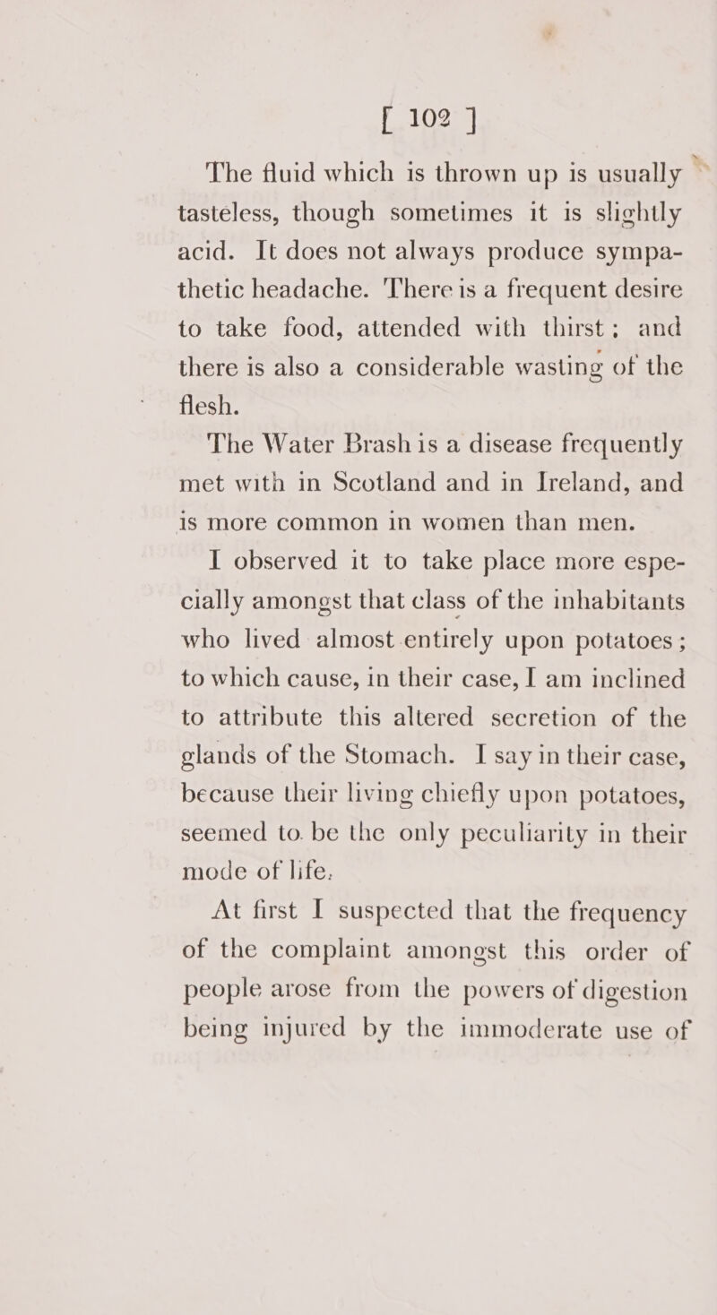 The fluid which is thrown up is usually ~ tasteless, though sometimes it is slightly acid. It does not always produce sympa- thetic headache. There is a frequent desire to take food, attended with thirst; and there is also a considerable wasting of the flesh. The Water Brash is a disease frequently met with in Scotland and in Ireland, and 1s more common in women than men. I observed it to take place more espe- cially amongst that class of the inhabitants who lived almost entirely upon potatoes ; to which cause, in their case, I am inclined to attribute this altered secretion of the glands of the Stomach. I say in their case, because their living chiefly upon potatoes, seemed to. be the only peculiarity in their mode of life. At first I suspected that the frequency of the complaint amongst this order of people arose from the powers of digestion being injured by the immoderate use of