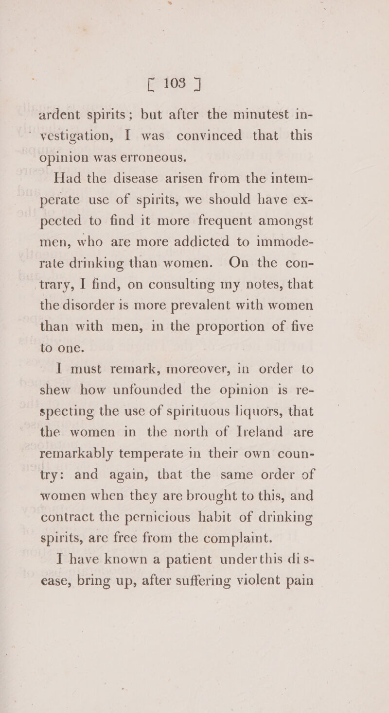 ardent spirits; but after the minutest in- ' vestigation, I was convinced that this Opinion was erroneous. Had the disease arisen from the intem- perate use of spirits, we should have ex- pected to find it more frequent amongst men, who are more addicted to immode- rate drinking than women. On the con- trary, I find, on consulting my notes, that the disorder is more prevalent with women than with men, in the proportion of five to one. I must remark, moreover, in order to shew how unfounded the opmion is re- specting the use of spirituous liquors, that the women in the north of Ireland are remarkably temperate in their own coun- try: and again, that the same order of women when they are brought to this, and contract the pernicious habit of drinking spirits, are free from the complaint. I have known a patient underthis dis- ease, bring up, after suffering violent pain