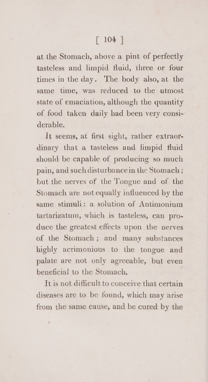 at the Stomach, above a pint of perfectly tasteless and limpid fluid, three or four times in the day. The body also, at the same time, was reduced to the utmost state of emaciation, although the quantity of food taken daily had been very consi- derable. It seems, at first sight, rather extraor- dinary that a tasteless and limpid fluid should be capable of producing so much pain, and such disturbance in the Stomach ; but the nerves of the Tongue and of the Stomach are not equally influenced by the same stimuli: a solution of Antimonium tartarizatum, which is tasteless, can pro- duce the greatest effects upon the nerves of the Stomach; and many substances highly acrimonious to the tongue and palate are not only agreeable, but even beneficial to the Stomach. | It is not difficult to conceive that certain diseases are to be found, which may arise from the same cause, and be cured by the