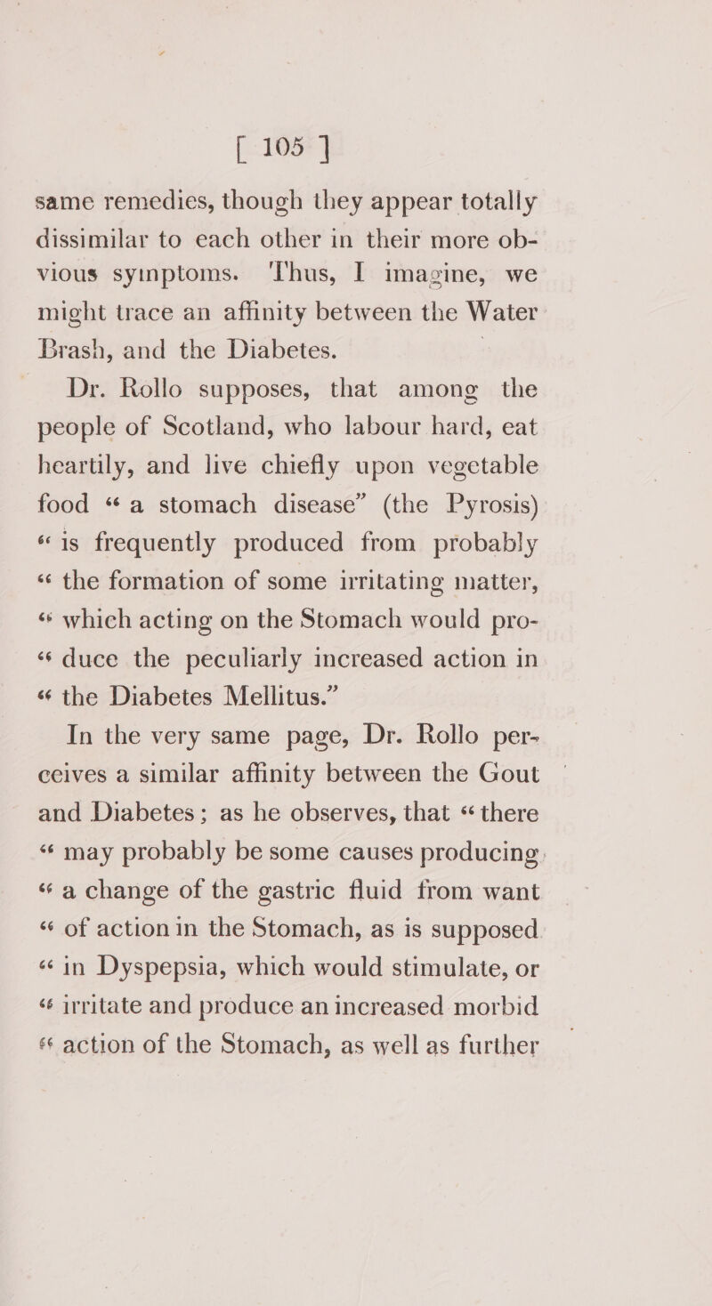 same remedies, though they appear totally dissimilar to each other in their more ob- vious syinptoms. ‘Thus, I imagine, we might trace an affinity between the Water Brash, and the Diabetes. | Dr. Rollo supposes, that among the people of Scotland, who labour hard, eat heartily, and live chiefly upon vegetable food “a stomach disease” (the Pyrosis) «is frequently produced from probably ‘¢ the formation of some nritating matter, ‘* which acting on the Stomach would pro- «¢ duce the peculiarly increased action in «¢ the Diabetes Mellitus.” In the very same page, Dr. Rollo per- ceives a similar affinity between the Gout and Diabetes; as he observes, that «there «¢ may probably be some causes producing. «‘ a change of the gastric fluid from want ‘«‘ of action in the Stomach, as is supposed. ¢¢ in Dyspepsia, which would stimulate, or ‘¢ irritate and produce an increased morbid ‘¢ action of the Stomach, as well as further