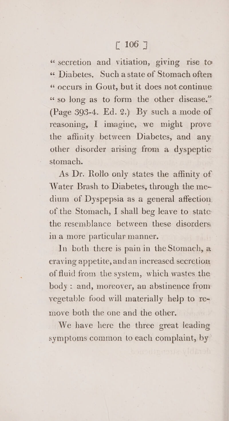 “ secretion and vitiation, giving rise to « Diabetes. Such astate of Stomach often ‘ oceurs in Gout, but it does not continue so long as to form the other disease.” (Page 393-4. Ed. 2.) By such a mode of reasoning, I imagine, we might prove the afiinity between Diabetes, and any other disorder arising from a dyspeptic stomach. As Dr. Rollo only states the affinity of Water Brash to Diabetes, through the me- dium of Dyspepsia as a general affection, of the Stomach, I shall beg leave to state the resemblance between these disorders in a more parucular manner. In both there is pain in the Stomach, @ craving appetite, and an increased secretion of fluid from the system, which wastes the body : and, moreover, an abstinence from vegetable food will materially help to re- move both the one and the other. We have here the three great leading symptoms common to each complaint, by