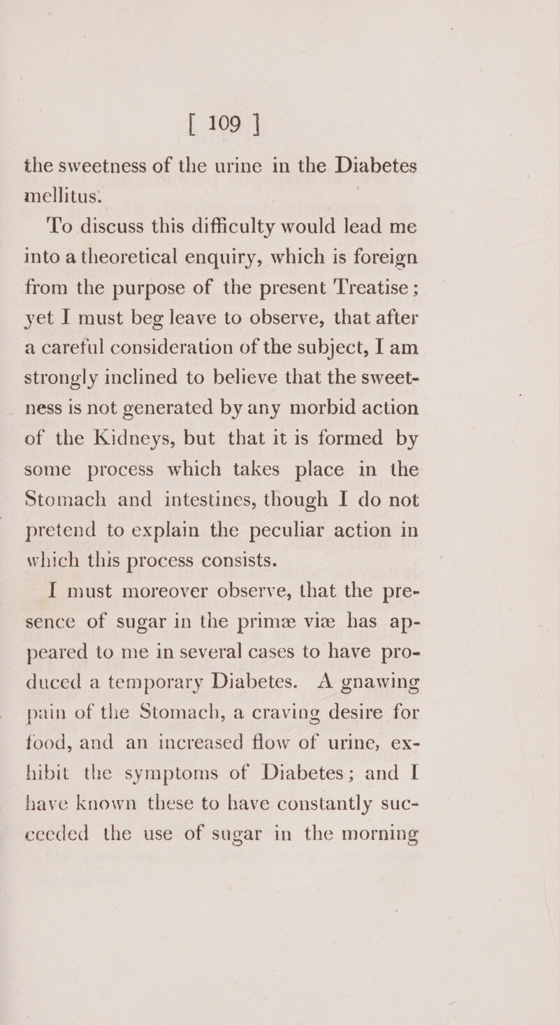 the sweetness of the urine in the Diabetes mellitus. | To discuss this difficulty would lead me into a theoretical enquiry, which is foreign from the purpose of the present Treatise ; yet I must beg leave to observe, that after a careful consideration of the subject, I am strongly inclined to believe that the sweet- _ ness is not generated by any morbid action of the Kidneys, but that it is formed by some process which takes place in the Stomach and intestines, though I do not pretend to explain the peculiar action in which this process consists. I must moreover observe, that the pre- sence of sugar in the prime vie has ap- peared to me in several cases to have pro- duced a temporary Diabetes. A gnawing pain of the Stomach, a craving desire for food, and an increased flow of urine, ex- hibit the symptoms of Diabetes; and I have known these to have constantly suc- ceeded the use of sugar in the morning