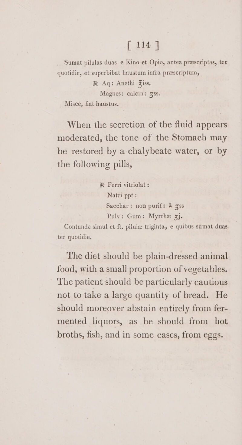 [114 J Sumat pilulas duas e Kino et Opio, antea prescriptas, ter quotidie, et superbibat haustum infra prescriptum, Kk Aq: Anethi Ziss. Magnes: calcin: 36s. Misce, fiat haustus. When the secretion of the fluid appears moderated, the tone of the Stomach may be restored by a chalybeate water, or by the following pills, K Ferri vitriolat : Natri ppt: Sacchar: non purif: a 3s Puly: Gum: Myrrhe 3). Contunde simul et ft, pilule triginta, e quibus sumat duas ter quotidie, ‘The diet should be plain-dressed animal food, with a small proportion of vegetables. The patient should be particularly cautious not to take a large quantity of bread. He should moreover abstain entirely from fer- mented liquors, as he should from hot broths, fish, and in some cases, from eggs.