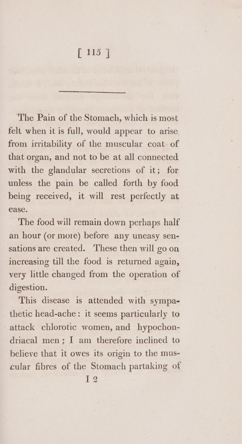 The Pain of the Stomach, which is most felt when it is full, would appear to arise from irritability of the muscular coat. of that organ, and not to be at all connected with the glandular secretions of it; for unless the pain be called forth by food being received, it will rest perfectly at ease. The food will remain down perhaps half an hour (or more) before any uneasy sen- sations are created. ‘These then will go on increasing till the food is returned again, very little changed from the operation of digestion. | This disease is attended with sympa- thetic head-ache: it seems particularly to attack chlorotic women, and hypochon- driacal men; I am therefore inclined to believe that it owes its origin to the mus- cular fibres of the Stomach partaking of 12