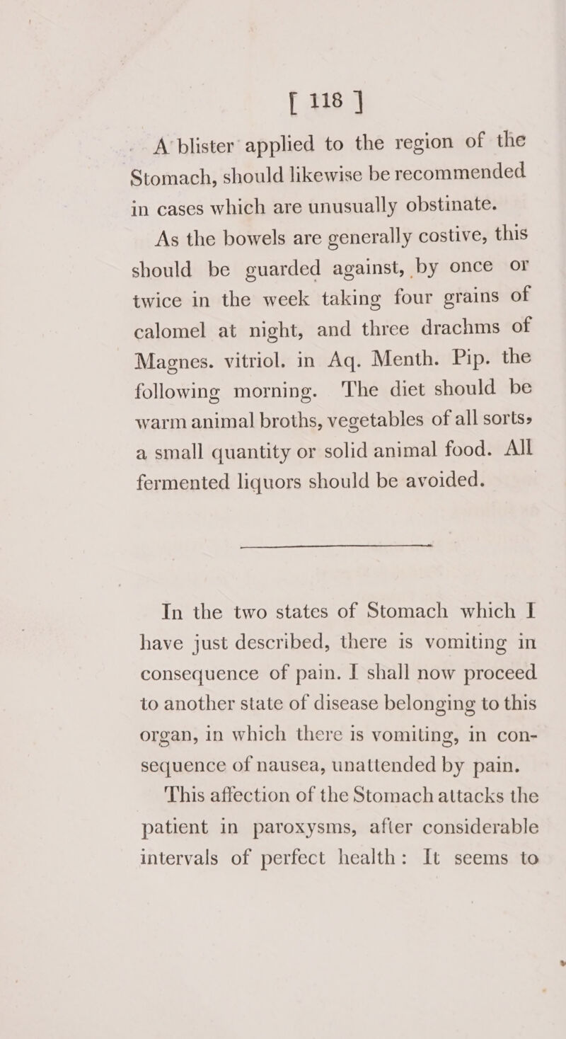 ft blister’ applied to the region of the Stomach, should likewise be recommended in cases which are unusually obstinate. As the bowels are generally costive, this should be guarded against, by once or twice in the week taking four grains of calomel at night, and three drachms of Magnes. vitriol. in Aq. Menth. Pip. the following morning. The diet should be warm animal broths, vegetables of all sorts» a small quantity or solid animal food. All fermented liquors should be avoided. In the two states of Stomach which I have just described, there is vomiting in consequence of pain. I shall now proceed to another state of disease belonging to this organ, in which there is vomiting, in con- sequence of nausea, unattended by pain. This affection of the Stomach attacks the patient in paroxysms, after considerable intervals of perfect health: It seems to