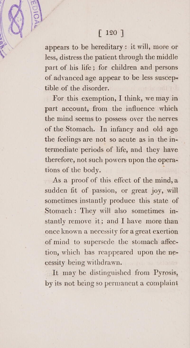 appears to be hereditary : it will, more or less, distress the patient through the middle part of his life; for children and persons of advanced age appear to be less suscep- tible of the disorder. For this exemption, I think, we may in part account, from the influence which the mind seems to possess over the nerves of the Stomach. In infancy and old age the feelings are not so acute as in the in- termediate periods of life, and they have therefore, not such powers upon the opera- tions of the body. ; As a proof of this effect of the mind,a sudden fit of passion, or great joy, will sometimes instantly produce this state of Stomach: They will also sometimes in- stantly remove it; and I have more than once known a necessity for a great exertion of mind to supersede the stomach affec- tion, which has reappeared upon the ne- cessity being withdrawn. It may be distinguished from Pyrosis, by its not being so permanent a complaint