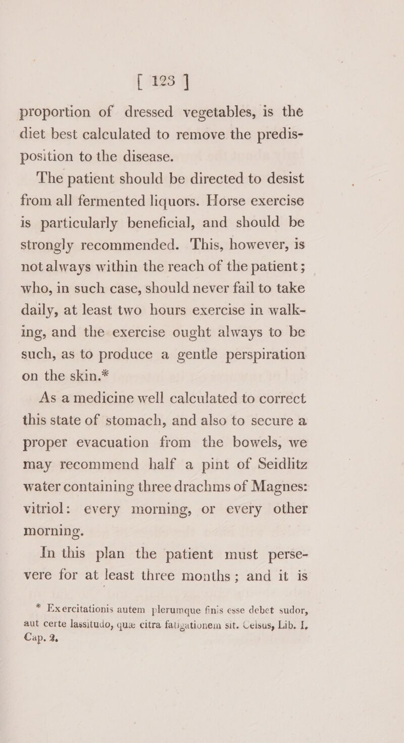 proportion of dressed vegetables, is the diet best calculated to remove the predis- position to the disease. The patient should be directed to desist from all fermented liquors. Horse exercise is particularly beneficial, and should be strongly recommended. ‘This, however, is not always within the reach of the patient ; who, in such case, should never fail to take daily, at least two hours exercise in walk- ing, and the exercise ought always to be such, as to produce a gentle perspiration on the skin.* As a medicine well calculated to correct this state of stomach, and also to secure a proper evacuation from the bowels, we may recommend half a pint of Seidlitz water containing three drachms of Magnes: vitriol: every morning, or every other morning. In this plan the patient must perse- vere for at least three months; and it is * ° e . ° Exercitationis autem plerumque finis esse debet sudor, aut certe lassitudo, que citra fatigationem sit. Ceisus, Lib. I, Cap. 2,