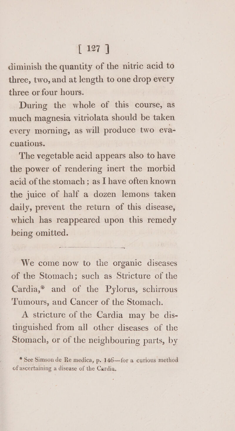 diminish the quantity of the nitric acid to three, two, and at length to one drop every three or four hours. During the whole of this course, as much magnesia vitriolata should be taken every morning, as will produce two eva- cuations. The vegetable acid appears also to have the power of rendering inert the morbid acid of the stomach ; as I have often known the juice of half a dozen lemons taken daily, prevent the return of this disease, which has reappeared upon this remedy being omitted. _— ee We come now to the organic diseases of the Stomach; such as Stricture of the Cardia,* and of the Pylorus, schirrous Tumours, and Cancer of the Stomach. A stricture of the Cardia may be dis- tinguished from all other diseases of the Stomach, or of the neighbouring parts, by * See Simson de Re medica, p. 146—for a curious method of ascertaining a disease of the Cardia,