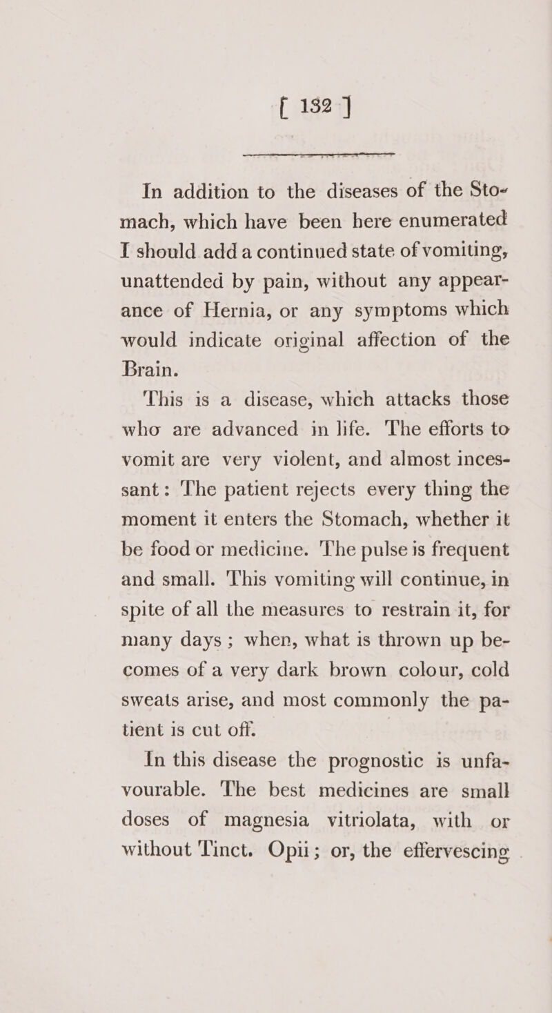 f 132] In addition to the diseases of the Sto- mach, which have been here enumerated I should add a continued state of vomiting, unattended by pain, without any appear- ance of Hernia, or any symptoms which would indicate original affection of the Brain. This is a disease, which attacks those who are advanced in life. The efforts to vomit are very violent, and almost inces- sant: The patient rejects every thing the moment it enters the Stomach, whether it be food or medicine. The pulse is frequent and small. ‘l'his vomiting will continue, in spite of all the measures to restrain it, for many days ; when, what is thrown up be- comes of a very dark brown colour, cold sweats arise, and most commonly the pa- tient is cut off. In this disease the prognostic is unfa- vourable. The best medicines are small doses of magnesia vitriolata, with or without ‘Tinct. Opii; or, the effervescing |