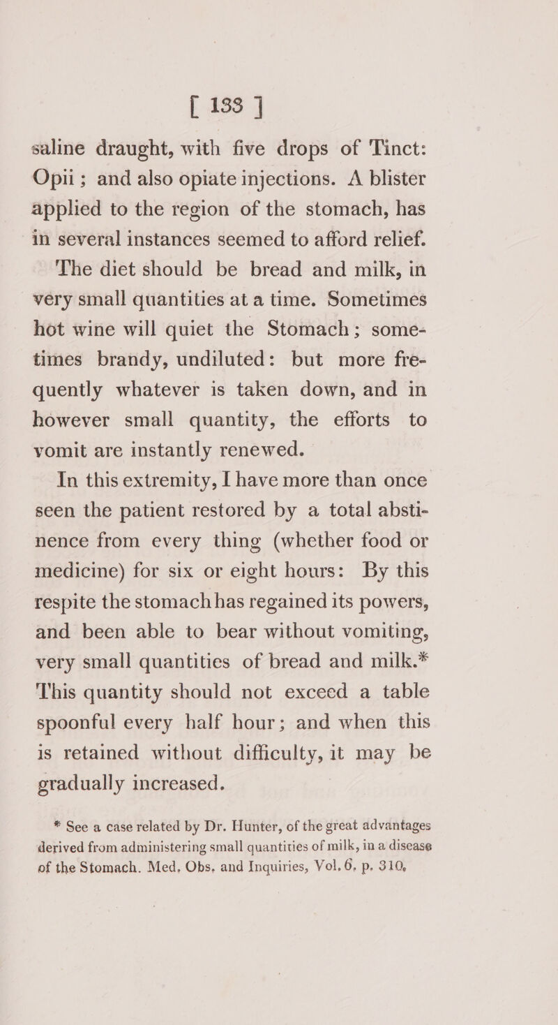 [ 133 ] saline draught, with five drops of 'Tinct: Opii ; and also opiate injections. A blister applied to the region of the stomach, has in several instances seemed to afford relief. The diet should be bread and milk, in very small quantities at a time. Sometimes hot wine will quiet the Stomach; some- times brandy, undiluted: but more fre- quently whatever is taken down, and in however small quantity, the efforts to vomit are instantly renewed. In this extremity, I have more than once seen the patient restored by a total absti- nence from every thing (whether food or medicine) for six or eight hours: By this respite the stomach has regained its powers, and been able to bear without vomiting, very small quantities of bread and milk.* This quantity should not exceed a table spoonful every half hour; and when this is retained without difficulty, it may be gradually increased. * See a case related by Dr. Hunter, of the great advantages derived from adiministering small quantities of milk, in a disease