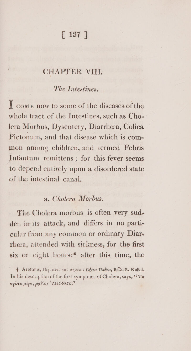 CHAPTER VIII. The Intestines. ] COME now to some of the diseases of the whole tract of the Intestines, such as Cho- lera Morbus, Dysentery, Diarrhoea, Colica Pictonum, and that disease which is com- mon among children, and termed Febris Infantum remittens; for this fever seems to depend entirely upon a disordered state of the intestinal canal. a. Cholera Morbus. The Cholera morbus is often very sud- den in its attack, and differs in no parti- cular from any commen or ordinary Diar- rheea, attended with sickness, for the first six or cight bours:* after this time, the + Aretaus, Teg ait: vas onusov C£ewv Tabwy, Boa. B. Keg. é. In his description of the first symptoms of Cholera, says, “ Ta Tew (eet, pri dvas ATIONOZ.”