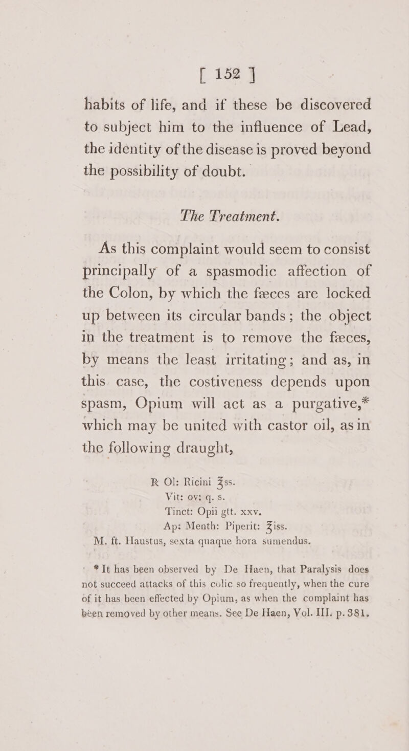 habits of life, and if these be discovered to subject him to the influence of Lead, the identity of the disease is proved beyond the possibility of doubt. | The Treatment. As this complaint would seem to consist principally of a spasmodic affection of the Colon, by which the feeces are locked up between its circular bands; the object in the treatment is to remove the feces, by means the least irritating; and as, in this. case, the costiveness depends upon spasm, Opium will act as a purgative,* which may be united with castor oil, asin the following draught, K Ol: Ricini 3ss. Vit: avg. s. Tinct: Opii gtt. xxv. Ap: Menth: Piperit: iss. M. ft. Haustus, sexta quaque hora sumendus. ' *It has been observed by De Haen, that Paralysis does not succeed attacks of this colic so frequently, when the cure of it has been effected by Opium, as when the complaint has been removed by other means. See De Haen, Vol. III. p. 381,