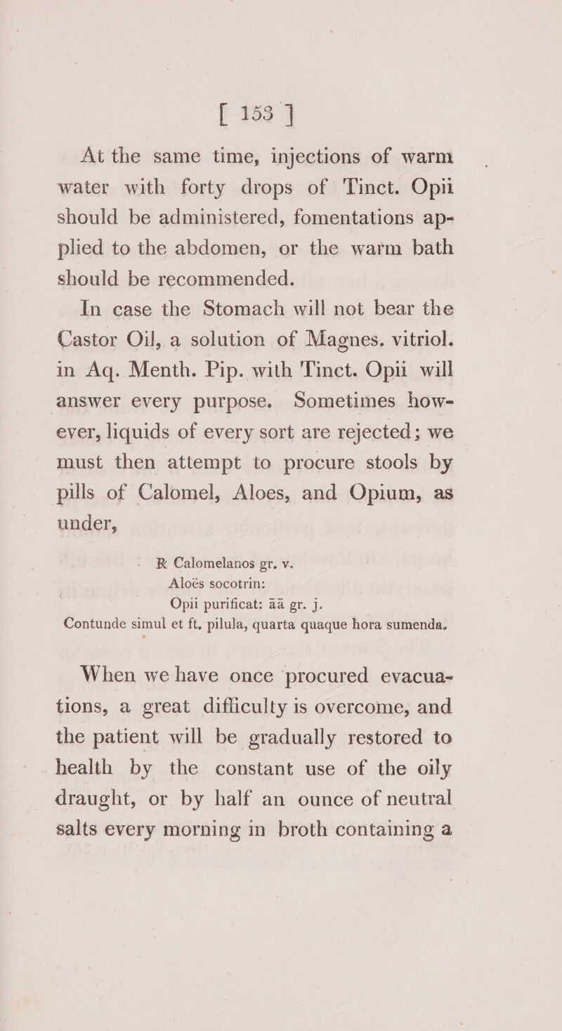 [ 453 ] Ai the same time, injections of warm water with forty drops of Tinct. Opn should be administered, fomentations ap- plied to the abdomen, or the warm bath should be recommended. In case the Stomach will not bear the Castor Oil, a solution of Magnes. vitriol. in Aq. Menth. Pip. with Tinct. Opi will answer every purpose. Sometimes how- ever, liquids of every sort are rejected; we must then attempt to procure stools by pills of Calomel, Aloes, and Opium, as under, K Calomelanos gr, v. Aloés socotrin: Opii purificat: aa gr. j. Contunde simul et ft, pilula, quarta quaque hora sumenda, When we have once ‘procured evacua- tions, a great difficulty is overcome, and the patient will be gradually restored to health by the constant use of the oily draught, or by half an ounce of neutral salts every morning in broth containing a