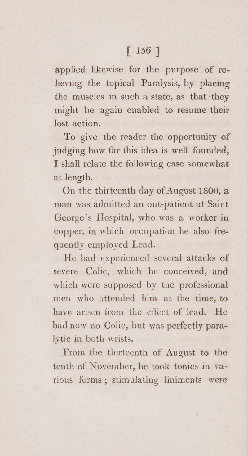 applied likewise for the purpose of re- lieving the topical Paralysis, by placing the muscles in such a state, as that -they might be again enabled to resume their lost action. To give the reader the opportunity of judging how far this idea is well founded, I shall relate the following case somewhat at length. On the thirteenth day of August 1800, a man was admitted an out-patient at Saint George’s Hospital, who was a worker in. copper, in which occupation he also fre- quently employed Lead. He had experienced several attacks of severe Colic, which he conceived, and which were supposed by the professional men who. attended him at the time, to have arisen from the effect of lead. He had now no Colic, but was perfectly para- lytic in both wrists. From the thirteenth of August to the tenth of November, he took tonics in va- rious forms; stimulating liniments were