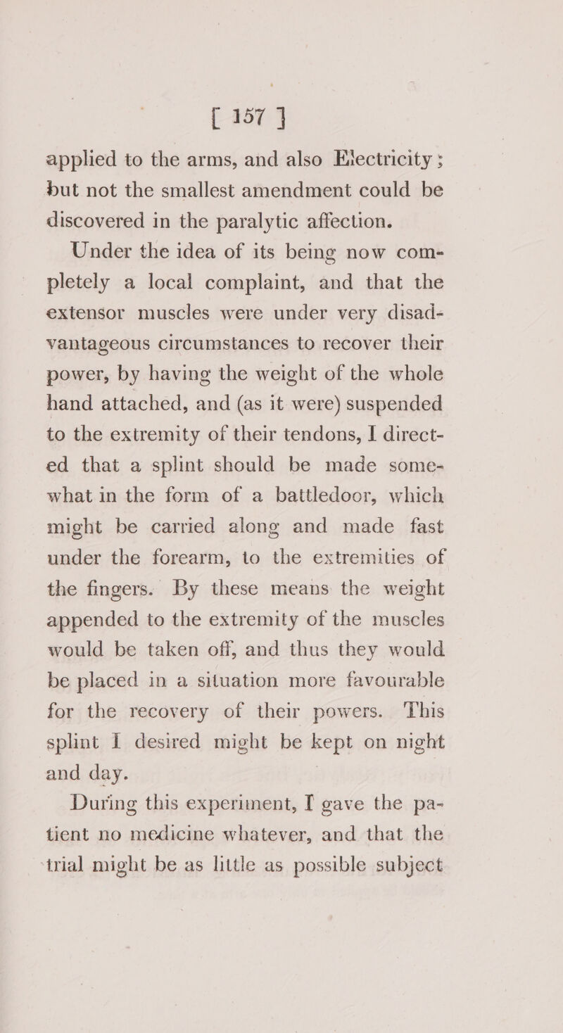 applied to the arms, and also Electricity ; but not the smallest amendment could be discovered in the paralytic affection. Under the idea of its being now com- pletely a local complaint, and that the extensor muscles were under very disad- vantageous circumstances to recover their power, by having the weight of the whole hand attached, and (as it were) suspended to the extremity of their tendons, | direct- ed that a splint should be made some- what in the form of a battledoor, which might be carried along and made fast under the forearm, to the extremities of the fingers. By these means the weight appended to the extremity of the muscles would be taken off, and thus they would be placed in a situation more favourable for the recovery of their powers. ‘This splint I desired might be kept on night and day. | During this experiment, T gave the pa- tient no medicine whatever, and that the irial might be as little as possible subject