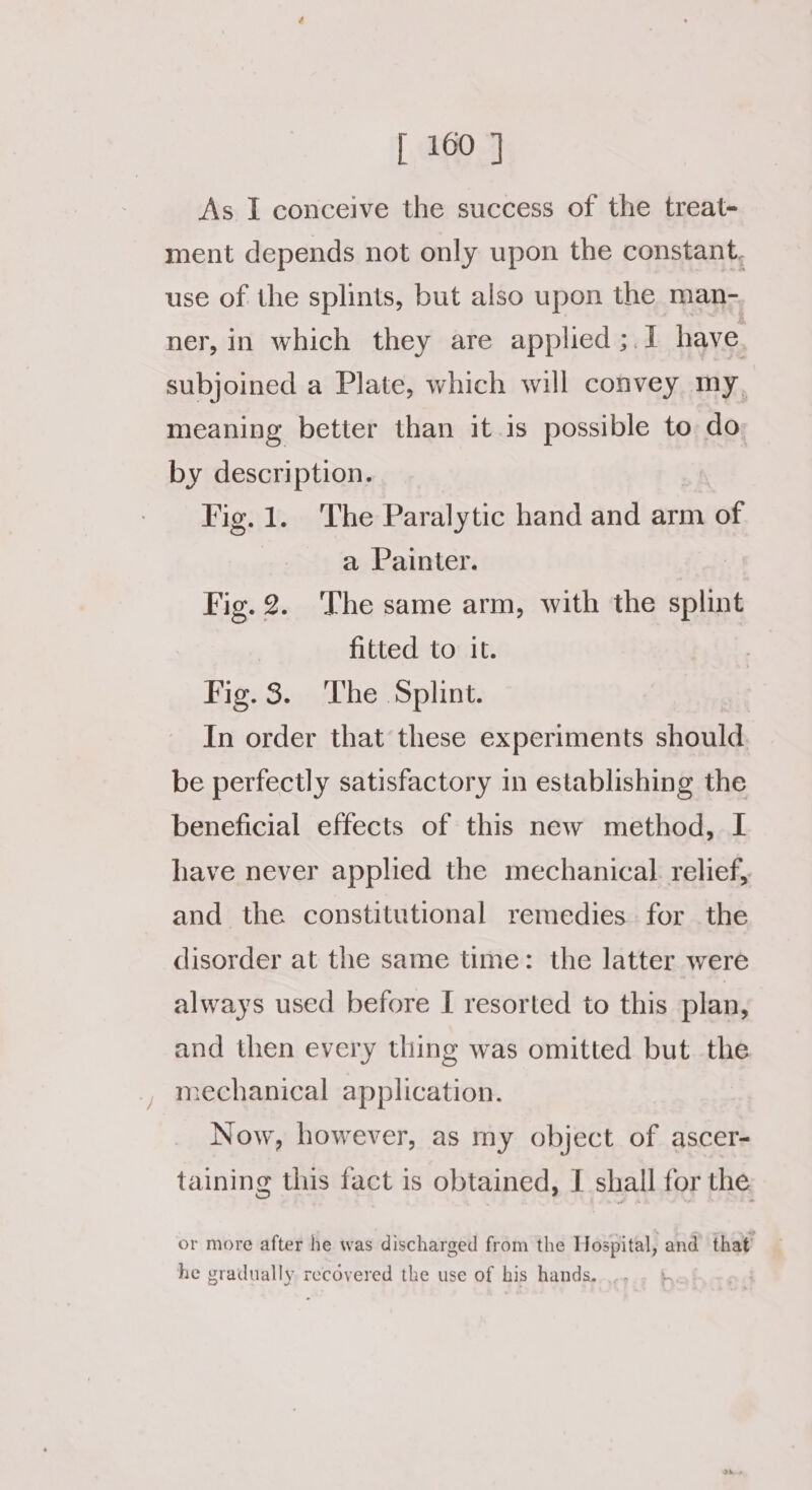 As I conceive the success of the treat- ment depends not only upon the constant. use of the splints, but also upon the man- ner, in which they are applied ;.1 have. subjoined a Plate, which will convey my, meaning better than it.is possible to do by description. | Vig. 1. The Paralytic hand and arm of a Painter. Fig.2. ‘The same arm, with the splint | fitted to it. Fig. 3. The Splint. In order that these experiments should. be perfectly satisfactory in establishing the beneficial effects of this new method, I have never applied the mechanical relief, and the constitutional remedies. for the disorder at the same time: the latter were always used before I resorted to this plan, and then every thing was omitted but the mechanical application. Now, however, as my object of ascer- taining this fact is obtained, I shall for the or more after he was discharged from the Hospital, and that he gradually. recovered the use of his hands.