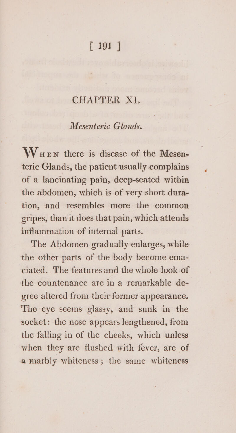 CHAPTER XI. Mesenteric Glands. W ew there is disease of the Mesen- teric Glands, the patient usually complains of a lancinating pain, deep-seated within the abdomen, which is of very short dura- tion, and resembles more the common gripes, than it does that pain, which attends inflammation of internal parts. The Abdomen gradually enlarges, while the other parts of the body become ema- ciated. ‘The features and the whole look of the countenance are in a remarkable de- eree altered from their former appearance. The eye seems glassy, and sunk in the socket: the nose appears lengthened, from the falling in of the cheeks, which unless when they are flushed with fever, are of a marbly whiteness; the same whiteness
