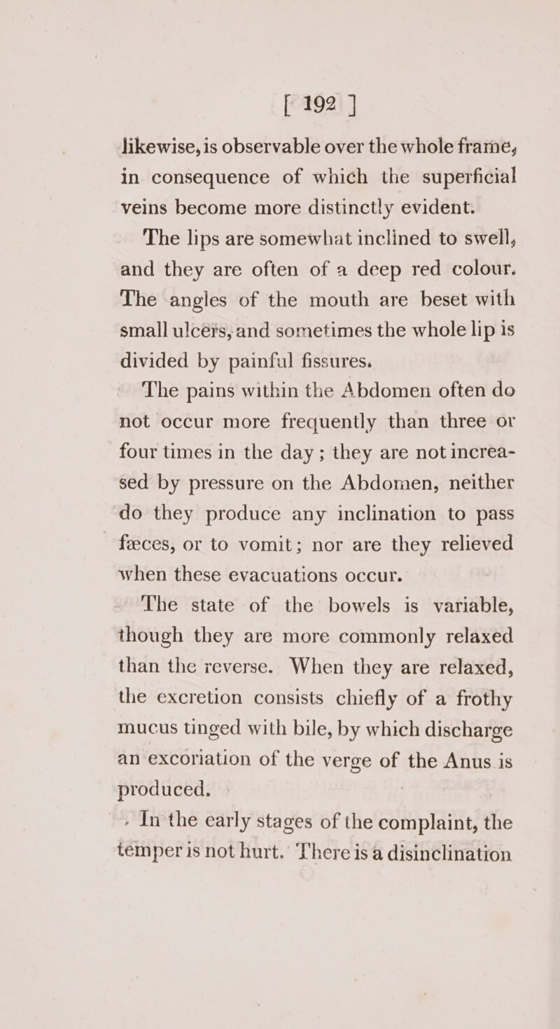 likewise, is observable over the whole frame, in consequence of which the superficial veins become more distinctly evident. The lips are somewhat inclined to swell, and they are often of a deep red colour. The angles of the mouth are beset with small ulcérs, and sometimes the whole lip is divided by painful fissures. The pains within the Abdomen often do not occur more frequently than three or four times in the day ; they are not increa- sed by pressure on the Abdomen, neither do they produce any inclination to pass feeces, or to vomit; nor are they relieved when these evacuations occur. The state of the bowels is variable, though they are more commonly relaxed than the reverse. When they are relaxed, the excretion consists chiefly of a frothy mucus tinged with bile, by which discharge an excoriation of the verge of the Anus is produced. | . Inthe early stages of the complaint, the temper is not hurt. There is a disinclination