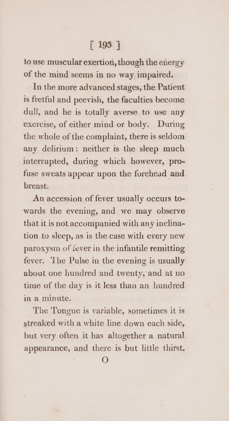 to use muscular exertion, though the energy of the mind seems in no way impaired. In the more advanced stages, the Patient is fretful and peevish, the faculties become dull, and he is totally averse to use any exercise, of either mind or body. During the whole of the complaint, there is seldom any delirium: neither is the sleep much interrupted, during which however, pro- fuse sweats appear upon the forehead and breast: An accession of fever usually occurs to- wards the evening, and we may observe that it is not accompanied with any inclina- tion to sleep, as is the case with every new paroxysm of sever in the infantile remitting fever. ‘Lhe Pulse in the evening is usually about one hundred and twenty, and at no time of the day is it less than an hundred in a minute. The Tongue is variable, sometimes it 1s streaked with a white line down each side, but very often it has altogether a natural appearance, and there is but little thirst. O