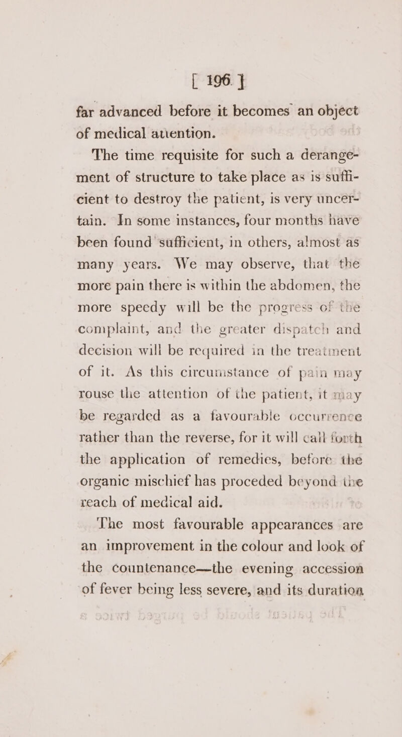 far advanced before it becomes an objéct of medical attention. The time requisite for such a derange- ment of structure to take place as is suffi- cient to destroy the patient, is very uncer- tain. In some instances, four months have been found sufficient, in others, almost as many years. We may observe, that the more pain there is within the abdomen, the more speedy will be the progress of the complaint, and the greater dispatch and decision will be required in the treatiment of it. As this circumstance of pain may rouse the attention of the patient, it may be regarded as a favourable occurrence rather than the reverse, for it will call forth the application of remedies, before the organic mischief has proceded beyond the reach of medical aid. The most favourable appearances are an improvement in the colour and look of the countenance—the evening accession of fever being less severe, and its duration