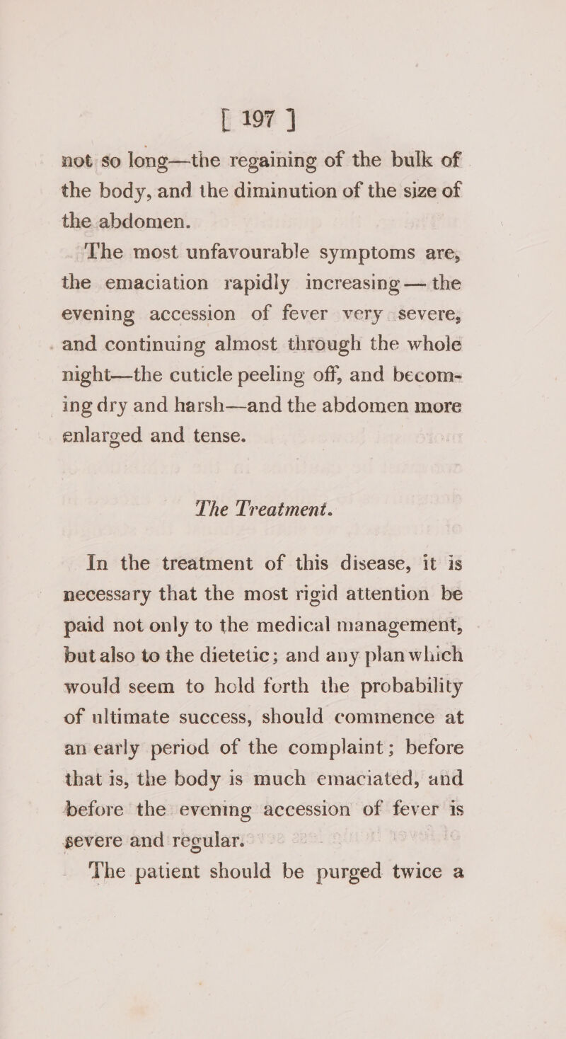 Gf Tey 3 not so long—the regaining of the bulk of the body, and the diminution of the size of the abdomen. The most unfavourable symptoms are, the emaciation rapidly increasing — the evening accession of fever very severe, _and continuing almost through the whole night—the cuticle peeling off, and becom- ing dry and harsh—and the abdomen more enlarged and tense. The Treatment. In the treatment of this disease, it is necessary that the most rigid attention be paid not only to the medical management, but also to the dietetic; and any plan which would seem to hold ferth the probability of ultimate success, should commence at an early period of the complaint; before that 1s, the body is much emaciated, and before the evening accession of fever is severe and regular. ae ‘The patient should be purged twice a