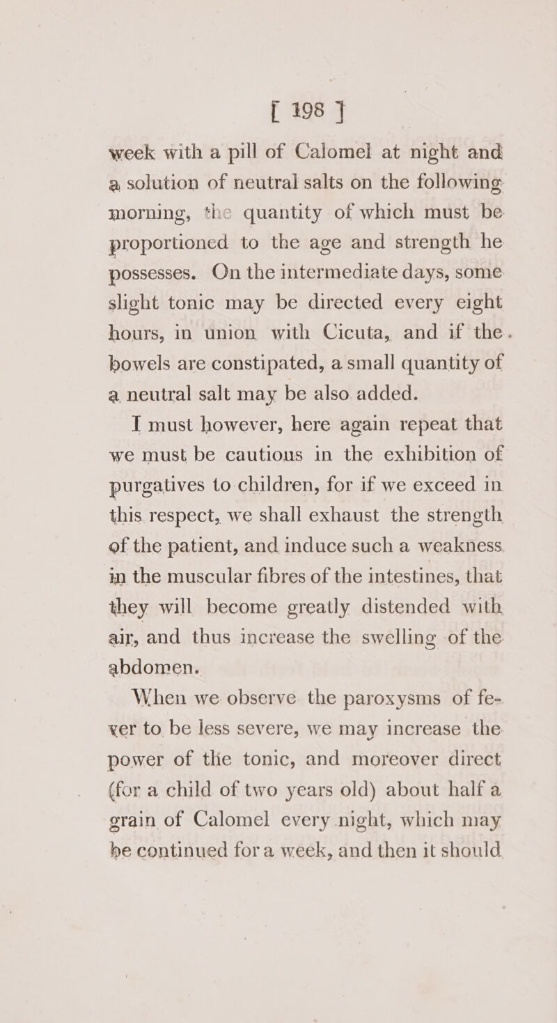 week with a pill of Calomel at night and a solution of neutral salts on the following morning, the quantity of which must be proportioned to the age and strength he possesses. On the intermediate days, some slight tonic may be directed every eight hours, in union with Cicuta, and if the. bowels are constipated, a small quantity of a, neutral salt may be also added. T must however, here again repeat that we must be cautious in the exhibition of purgatives to children, for if we exceed in this respect, we shall exhaust the strength of the patient, and induce such a weakness in the muscular fibres of the intestines, that they will become greatly distended with air, and thus increase the swelling -of the abdomen. When we observe the paroxysms of fe- ver to be less severe, we may increase the power of tlie tonic, and moreover direct (for a child of two years old) about half a grain of Calomel every night, which may be continued fora week, and then it should