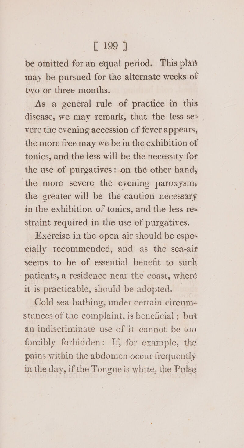be omitted for an equal period. This plan may be pursued for the alternate weeks of two or three months. As a general rule of practice in this disease, we may remark, that the less se- vere the evening accession of fever appears, the more free may we be in the exhibition of tonics, and the less will be the necessity for the use of purgatives: on the other hand, ‘the more severe the evening paroxysm, the greater will be the caution necessary in the exhibition of tonics, and the less re= straint required in the use of purgatives. Exercise in the open air should be espe cially recommended, and as the sea-ait seems to be of essential benefit to such patients, a residence near the coast, where it is practicable, should be adopted. — Cold sea bathing, under certain circum= stances of the complaint, is beneficial ; but an indiscriminate use of it cannot be too forcibly forbidden: If, for example, the pains within the abdomen occur frequently in the day, if the Tongue is white, the Pulse